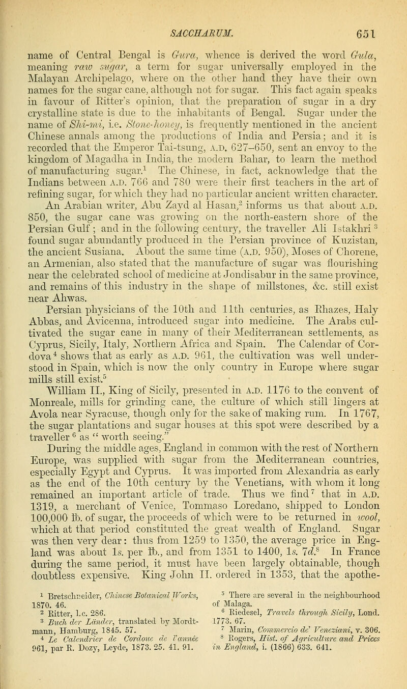 name of Central Bengal is Gura, whence is derived the word Gula, meaning raio siigar, a term for sugar universally employed in the Malayan Archipelago, where on the other hand they have their own names for the sngar cane, although not for sugar. This fact again speaks in favour of Eitter's opinion, that the preparation of sugar in a dry crystalline state is due to the inhabitants of Bengal. Sugar under the name oi Shi-mi, i.e. Stonc-lioncy, is frequently mentioned in the ancient Chinese annals among the productions of India and Persia; and it is recorded that the Emperor Tai-tsung, A.D. 627-650, sent an envoy to the kingdom of Magadha in India, the modern Bahar, to learn the method of manufacturing sugar.^ The Chinese, in fact, acknowledge that the Indians between a.d. 766 and 780 were their first teachers in the art of refining sugar, for which they had no particular ancient written character. An Arabian writer, Abu Zayd al Hasan/ informs us that about A.D. 850, the sugar cane was growing on the north-eastern shore of the Persian Gulf ; and in the following century, the traveller Ali Istakhri ^ found sugar abundantly produced in the Persian province of Kuzistan, the ancient Susiana. About the same time (a.d, 950), Moses of Chorene, an Armenian, also stated that the manufacture of sugar was flourishing near the celebrated school of medicine at Jondisabur in the same province, and remains of this industry in the shape of millstones, &c. still exist near Ahwas. Persian physicians of the 10th and 11th centuries, as Ehazes, Haly Abbas, and Avicenna, introduced sugar into medicine. The Arabs cul- tivated the sugar cane in many of their Mediterranean settlements, as Cyprus, Sicily, Italy, Northern Africa and Spain. The Calendar of Cor- dova^ shows that as early as a.d. 961, the cultivation was well under- stood in Spain, which is now the only country in Europe where sugar mills stOl exist.^ WiUiam II., King of Sicily, presented in a.d. 1176 to the convent of Monreale, mills for grinding cane, the culture of which still lingers at Avola near Syracuse, though only for the sake of making rum. In 1767, the sugar plantations and sugar houses at this spot were described by a traveller *^ as  worth seeing. During the middle ages, England in common with the rest of ISTorthern Europe, was supplied with sugar from the Mediterranean countries, especially Egypt and Cyprus. It was imported from Alexandria as early as the end of the 10th century by the Venetians, with whom it long remained an important article of trade. Thus we find'^ that in a.d. 1319, a merchant of Venice, Tommaso Loredano, shipped to London 100,000 lb. of sugar, the proceeds of which were to be returned in wool, which at that period constituted the great wealth of England. Sugar was then very dear: thus from 1259 to 1350, the average price in Eng- land was about Is. per ft)., and from 1351 to 1400, Is. 7c?.^ In France during the same period, it must have been largely obtainable, though doubtless expensive. King John II. ordered in 1353, that the apothe- ^ Bretscliii eider, Chinese JBotanical Works, ^ There are several in the neighbourhood 1870. 46. of Malaga. 2 Pdtter, I.e. 286. ^ Eiedesel, Travels througJi Sicily, Lend. 3 Buck cler Lander, translated by Mordt- 1773. 67. mann, Hamburg, 1845. 57. '' Marin, Commercio de! Veneziani, v. 306. ■i Le Calendrier de Cordoue de I'annee ^ Kogers, Hist, of AgricitUure and Prices 961, par R. Dozy, Leyde, 1873. 25. 41. 91. in England, i. (1866) 633. 641,