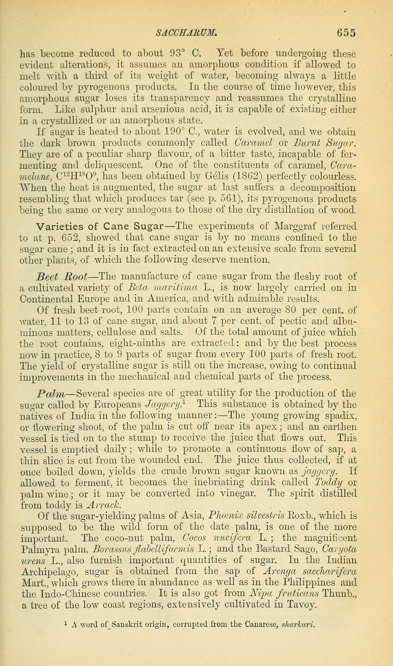 has become reduced to about 93° C. Yet before undergoing these evident alterations, it assumes an amorphous condition if allowed to melt with a third of its weight of water, becoming always a little coloured by pyrogenous products. In the course of time however, this amorphous sugar loses its transparency and reassumes the crystalline form. Like sulphur and arsenious acid, it is capable of existing either in a crystallized or an amorphous state. If sugar is heated to about 190° C, water is evolved, and we obtain the dark brown products commonly called Garmnel or Burnt Sugar. They are of a peculiar sharp flavour, of a bitter taste, incapable of fer- menting and deliquescent. One of the constituents of caramel, Cara- mdane, C^^ff^O*', has been obtained by Gelis (1862) perfectly colourless. When the heat is augmented, the sugar at last suffers a decomposition resembling that which produces tar (see p. 561), its pyrogenous products being the same or very analogous to those of the dry distillation of wood. Varieties of Cane Sugar—The experiments of Marggraf referred to at p. 652, showed that cane sugar is by no means confined to the sugar cane; and it is in fact extracted on an extensive scale from several other plants, of which the following deserve mention. Beet Root—The manufacture of cane sugar from the fleshy root of a cultivated variety of Beta inaritima L., is now largely carried on in Continental Europe and in America, and with admirable results. Of fresh beet root, 100 parts contain on an average 80 per cent, of water, 11 to 13 of cane sugar, and about 7 per cent, of pectic and albu- minous matters, cellulose and salts. Of the total amount of juice which the root contains, eight-ninths are extracted: and by the best process now in practice, 8 to 9 parts of sugar from every 100 parts of fresh root. The yield of crystalline sugar is still on the increase, owing to continual improvements in the mechanical and chemical parts of the process. Palm—Several species are of great utility for the production of the sugar called by Europeans Jaggery} This substance is obtained by the natives of India in the following manner:—The young growing spadix, or flowering shoot, of the palm is cut off near its apex; and an earthen vessel is tied on to the stump to receive the juice that flows out. This vessel is emptied daily; while to promote a continuous flow of sap, a thin slice is cut from the wounded end. The juice thus collected, if at once boiled down, yields the crude brown sugar known as jaggery. If allowed to ferment, it becomes the inebriating drink called Toddy or palm wine; or it may be converted into vinegar. The spirit distilled from toddy is Arrack. Of the sugar-yielding palms of Asia, Phcenix silvestris Eoxb., which is supposed to be the wild form of the date palm, is one of the more important. The coco-nut palm, Cocos nucifera L. ; the magnificent Palmyra palm, Borassus fiahelliformis L.; and the Bastard Sago, Caryota urens L., also furnish important quantities of sugar. In the Indian Archipelago, sugar is obtained from the sap of Arenga saccharifera Mart., which grows there in abundance as well as in the Philippines and the Indo-Chinese countries. It is also got from A%>a fruticans Thunb., a tree of the low coast regions, extensively cultivated in Tavoy. 1 A word of_Sanskrit origin, corrupted from the Canarese, sliarkari.