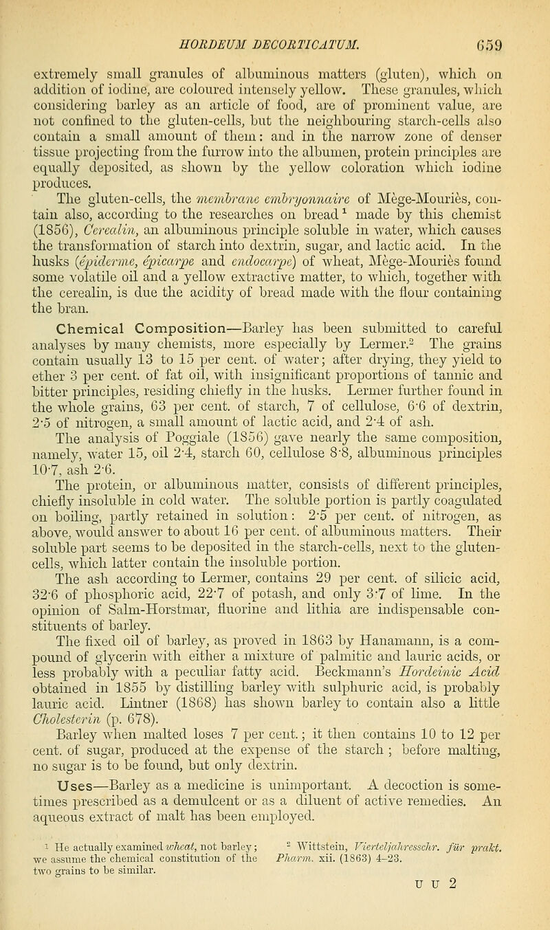 extremely small granules of albuminous matters (gluten), which, on addition of iodine, are coloured intensely yellow. These granules, which considering barley as an article of food, are of prominent value, are not confined to the gluten-cells, but the neighbouring starch-cells also contain a small amount of them: and in the narrow zone of denser tissue projecting from the furrow into the albumen, protein principles are equally deposited, as shown by the yellow coloration which iodine produces. The gluten-cells, the menibrauG cmlryonnaire of Mege-Mouries, con- tain also, according to the researches on bread ^ made by this chemist (1856), Ccrealin, an albuminous principle soluble in water, which causes the transformation of starch into dextrin, sugar, and lactic acid. In the husks {epiderme, epicarpe and endocmpe) of wheat, Mege-Mouries found some volatile oil and a yellow extractive matter, to which, together with the cerealin, is due the acidity of bread made with the flour containing the bran. Chemical Composition—Barley has been submitted to careful analyses by many chemists, more especially by Lermer.^ The grains contain usually 13 to 15 per cent, of water; after drying, they yield to ether 3 per cent, of fat oil, with insignificant proportions of tannic and bitter principles, residing chiefly in the husks. Lermer further found in the whole grains, 63 per cent, of starch, 7 of cellulose, 6'6 of dextrin, 2'6 of nitrogen, a small amount of lactic acid, and 2*4 of ash. The analysis of Poggiale (1856) gave nearly the same composition, namely, water 15, oil 2-4, starch 60, cellulose 8'8, albuminous principles 10-7, ash 2-6. The protein, or albuminous matter, consists of different principles, chiefly insoluble in cold water. The soluble portion is partly coagulated on boiling, partly retained in solution: 2-5 per cent, of nitrogen, as above, would answer to about 16 per cent, of albuminous matters. Their soluble part seems to be deposited in the starch-cells, next to the gluten- cells, which latter contain the insoluble portion. The ash according to Lermer, contains 29 per cent, of silicic acid, 32'6 of phosphoric acid, 22*7 of potash, and only 3*7 of lime. In the opinion of Salm-Horstmar, fluorine and lithia are indispensable con- stituents of barley. The fixed oil of barley, as proved in 1863 by Hanamann, is a com- pound of glycerin with either a mixture of palmitic and lauric acids, or less probably with a peculiar fatty acid. Beckmann's Hordeinic Acid obtained in 1855 by distilling barley with sulphuric acid, is probably lauric acid. Lintner (1868) has shown barley to contain also a little Cholestcrin (p. 678). Barley when malted loses 7 per cent.; it then contains 10 to 12 per cent, of sugar, produced at the expense of the starch ; before malting, no sugar is to be found, but only dextrin. Uses—Barley as a medicine is unimportant. A decoction is some- times prescribed as a demulcent or as a diluent of active remedies. An aqueous extract of malt has been employed. 1 He actually examined lolieat, not barley; ^ Wittstein, Vierteljaliresschr. filr prakf. we assume the chemical constitution of the PJiarm. xii. (1863) 4-23. two grains to he similar. u u 2