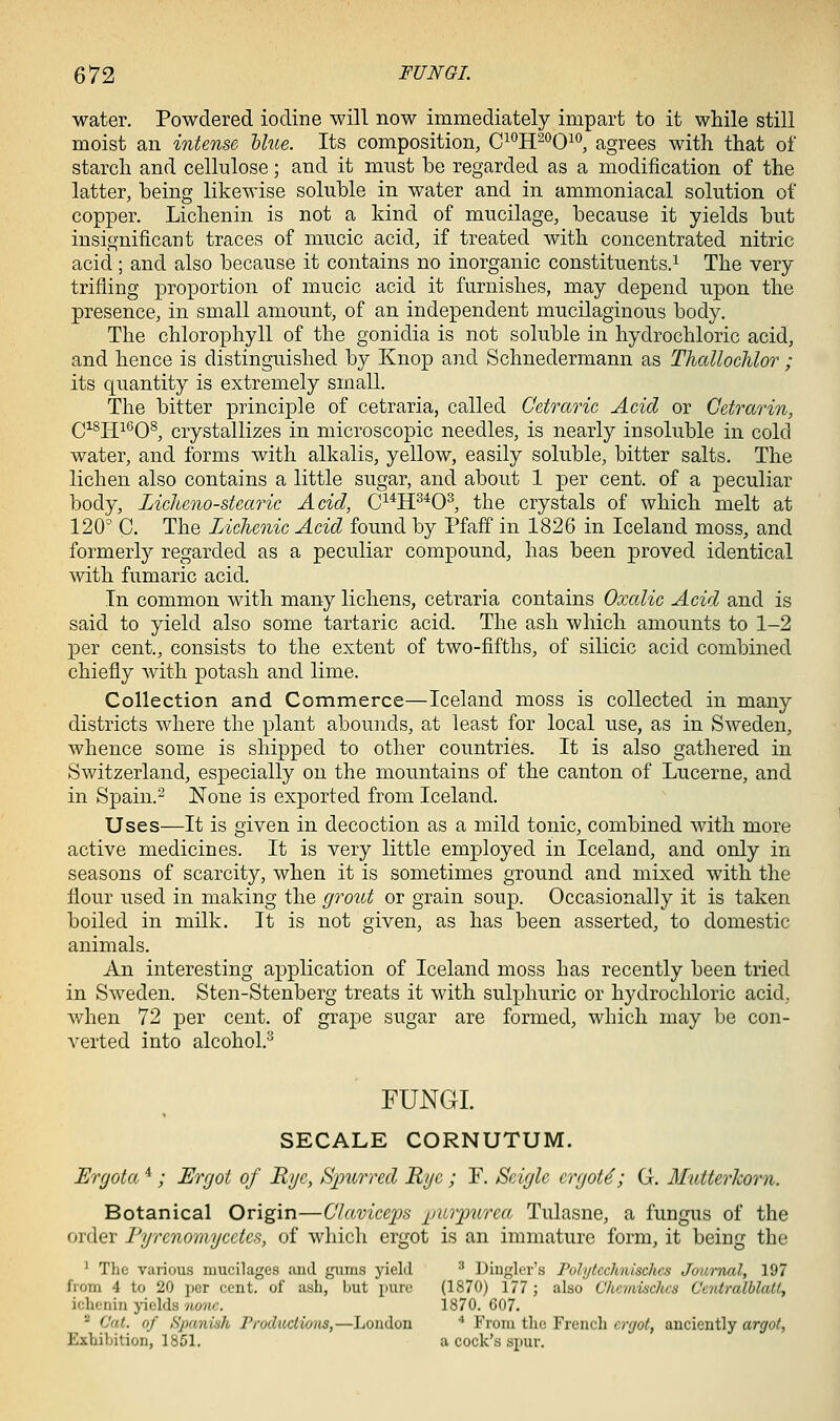 water. Powdered iodine will now immediately impart to it while still moist an intense blue. Its composition, C^'^H^'^Oio, agrees with that oi starch and cellulose; and it must be regarded as a modification of the latter, being likewise soluble in water and in ammoniacal solution of copper. Lichenin is not a kind of mucilage, because it yields but insignificant traces of mucic acid, if treated with concentrated nitric acid; and also because it contains no inorganic constituents.^ The very trifling proportion of mucic acid it furnishes, may depend upon the presence, in small amount, of an independent mucilaginous body. The chlorophyll of the gonidia is not soluble in hydrochloric acid, and hence is distinguished by Knop and Schnedermann as Thallochlor ; its quantity is extremely small. The bitter principle of cetraria, called Cctraric Acid or Getrarin, QisjjieQS^ crystallizes in microscopic needles, is nearly insoluble in cold water, and forms with alkalis, yellow, easily soluble, bitter salts. The lichen also contains a little sugar, and about 1 per cent, of a peculiar body, Liclieno-stcaric Acid, C^^H^^O^, the crystals of which melt at 120 C. The Liclienic Acid found by Pfaff in 1826 in Iceland moss, and formerly regarded as a peculiar compound, has been proved identical with fumaric acid. In common with many lichens, cetraria contains Oxalic Acid and is said to yield also some tartaric acid. The ash which amounts to 1-2 per cent, consists to the extent of two-fifths, of silicic acid combined chiefly Avith potash and lime. Collection and Commerce—Iceland moss is collected in many districts where the plant abounds, at least for local use, as in Sweden, whence some is shipped to other countries. It is also gathered in Switzerland, especially on the mountains of the canton of Lucerne, and in Spain.- None is exported from Iceland. Uses—It is given in decoction as a mild tonic, combined with more active medicines. It is very little employed in Iceland, and only in seasons of scarcity, when it is sometimes ground and mixed with the flour used in making the grout or grain soup. Occasionally it is taken boiled in milk. It is not given, as has been asserted, to domestic animals. An interesting application of Iceland moss has recently been tried in Sweden. Sten-Stenberg treats it with sulphuric or hydrochloric acid, when 72 per cent, of grape sugar are formed, which may be con- verted into alcohol. FUNGI. SECALE CORNUTUM. Ergota *; Ergot of Rye, Spurred Rye ; F. Seigle crgot6; G. Mutterhorn. Botanical Origin—Chtviceps jjurpurea Tulasne, a fungus of the order Fyrenoraycctcs, of which ergot is an immature form, it being the ' The vaiious mucilages and gimis yield ^ Dinglcr's Puhjtcchnisches Journal, 197 from 4 to 20 per cent, of ash, but pure (1870) 177 ; also Chcmisclics Gentralblatt, ichenin yields no7w. 1870. G07. - Cat. of Spaniah Froduclio/is,—London * From the French crr/ot, anciently argot, Exhibition, 1851. a cock's spur.