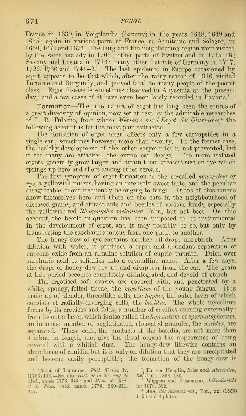 Trance in 1630, in Voigtlanclia (Saxony) in tlie years 1648, 1649 and 1675 ; again in various parts of France, as Aquitaine and Sologne, in 1650,1670 and 1674. Freiburg and the neighbouring region were visited by the same malady in 1702; other parts of Switzerland in 1715-16; Saxony and Lusatia in 1716 ; many other districts of Germany in 1717, 1722, 1736 and 1741—2.^ The last epidemic in Europe occasioned by ergot, appears to be that which, after the rainy season of 1816, visited Lorraine and Burgundy, and proved fatal to many people of the poorer class. Ergot disease is sometimes observed in Abyssinia at the present day,^ and a few cases of it have even been lately recorded in Bavaria.^ Formation—The true nature of ergot has long been the source of a great diversity of opinion, now set at rest by the admirable researches of L. R Tulasne, from whose M^moire sur VErgot des Glumacks,^ the following account is for the most part extracted. The formation of ergot often affects only a few caryopsides in a single ear; sometimes however, more than twenty. In the former case, the healthy development of the other caryopsides is not prevented, but if too many are attacked, the entire ear decays. The more isolated ergots generally grow larger, and attain their greatest size on rye which springs up here and there among other cereals. The first symptom of ergot-formation is the so-called honey-clew of rye, a yellowish mucus, having an intensely sweet taste, and the peculiar disagreeable odour frequently belonging to fungi. Drops of this mucus show themselves here and there on the ears in the neighbourhood of diseased grains, and attract ants and beetles of various kinds, especially the yellowish-red Ehagonyclict melanura Fabr., but not bees. On this account, the beetle in question has been supposed to be instrumental in the development of ergot, and it may possibly be so, but only by transporting the saccharine mucus from one plant to another. The honey-dew of rye contains neither oil-drops nor starch. After dilution with water, it produces a rapid and abundant separation of cuprous oxide from an alkaline solution of cupric tartrate. Dried over sulphuric acid, it solidifies into a crystalline mass. After a few days, the drops of honey-dew dry up and disappear from the ear. The grain at this period becomes completely disintegrated, and devoid of starch. The ergotised soft ovaries are covered with, and penetrated by a white, spongy, felted tissue, the mycclmm of the young fungus. It is made up of slender, threadlike cells, the hyphce, the outer layer of which consists of radially-diverging cells, the lasiclia. The whole mycelium forms by its crevices and folds, a number of cavities opening externally; from its outer layer, which is also called the hymeimim or spermatoplwrnm, an immense number of agglutinated, elongated granules, the conidia, are separated. These cells, the products of the basidia, are not more than 4 mkm. in length, and give the lioral organs the appearance of being covered with a whitish dust. The honey-dew likewise contains an abundance of conidia, but it is only on dilution that they arc precipitated and become easily perceptible; the forinatiou of the honey-dew is 1 Tissot of La\i.sannc, Thil. Trans. Iv. -.T\x. won Wnv^Wn, Ecisc TUtch Abcssinien, (17G6) 106.—See also Ilial. de la Soc. ruy. dc &,c: Jena, 1868. 180. Med., annee 1776. 345 ; and Mem. de Mid. ^ Wiggers and Huscmaiin, Jahreshcricht rl dc I'hjs. mCd. anu'-c 1770. 2G0-311. for 1870. 582. 417. ' Ann. des Sciences nal., Bot., xr. (1853) 1-50 and 4 plates.