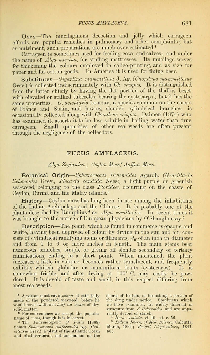 Uses—The mucilaginous decoction and jelly whicli carrageen affords, are popular remedies in pulmonary and other complaints; but as nutriment, such preparations are much over-estimated.^ Carrageen is sometimes used for feeding cows and calves; and under the name'of Alga marina, for stuffing mattresses. Its mucilage serves for thickening the colours employed in calico-printing, and as size for paper and for cotton goods. In America it is used for fining beer. Substitutes—Gigartina mammillosa J. Ag. {Ghondrus mammillosus Grev.) is collected indiscriminately with Ch. crispus. It is distinguished from the latter chiefly by having the fiat portion of the thallus beset with elevated or stalked tubercles, bearing the cystocarps ; but it has the same properties. G. acicularis Lamour., a species common on the coasts of France and Spain, and having slender cylindrical branches, is occasionally collected along with Ghondrus crispus. Dalmon (1874) who has examined it, asserts it to be less soluble in boiling water than true carrageen. Small quantities of other sea weeds are often present through the negligence of the coUec tors. FUCUS AMYLACEUS. Alga Zeylanica ; Geylon Moss^ Jaffna Moss. Botanical Origin—Sphoirococcus lichenoides Agardh. {Gracillaria lichenoides Grev., Plocaria Candida Nees), a light purple or greenish sea-weed, belonging to the class Florideoi, occurring on the coasts of Ceylon, Burma and the Malay islands.^ History—Ceylon moss has long been in use among the inhabitants of the Indian Archipelago and the Chinese. It is probably one of the plants described by Eumphius * as Alga coralloides. In recent times it was brought to the notice of European physicians by O'Shaughnessy.^ Description—The plant, which as found in commerce is opaque and white, having been deprived of colour by drying in the sun and air, con- sists of cylindrical ramifying stems or filaments, ^V of ^^ i^^ch in diameter and from 1 to 6 or more inches in length. The main stems bear numerous branches, simple or giving off slender secondary or tertiary ramifications, ending in a short point. When moistened, the plant increases a little in volume, becomes rather translucent, and frequently exhibits whitish globular or mammiform fruits (cystocarps). It is somewhat friable, and after drying at 100° C. may easily be pow- dered. It is devoid of taste and smell, in this respect differing from most sea weeds. ■* A person must eat a. pound of stiff jelly shores of Britain, as furnisliiug a portion of made of the powdered sea-weed, before lie the drug under notice. Specimens which would have swallowed half an ounce of dry we have examined, are widely different in solid matter. structure from S. lichenoides, and are appa- ^ For convenience we accept the popular rently devoid of starch, name of moss, though it is incorrect. ^ Herh. Amhoin. vi. lib. xi. c. 56. 3 The Pharonacopoeia of India (1868) ^ Indian Journ. of Med. Science, Calcutta, names Sphcerococcus confervoides Ag. (Gra- March, 1834 ; Bengal Dispensatory, 1841. eillaria Grev.), a plant of the Atlantic Ocean 668. and Mediterranean, not uncommon on the