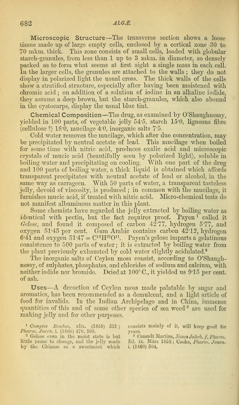 Microscopic Structure—The transverse section shows a loose tissue made up of large empty cells, enclosed by a cortical zone 30 to 70 mkm. thick. This zone consists of small cells, loaded with globular starch-granules, from less than 1 up to 3 mkm. in diameter, so densely packed as to form what seems at first sight a single mass in each cell. In the larger cells, the granules are attached to the walls ; they do not display in polarized light the usual cross. The thick walls of the cells show a stratified structure, especially after having been moistened with chromic acid; on addition of a solution of iodine in an alkaline iodide, they assume a deep brown, but the starch-granules, which also abound in the cystocarps, display the usual blue tint. Chemical Composition—The drug, as examined by O'Shaughnessy, yielded in 100 parts, of vegetable jelly 54*5, starch 15-0, ligneous fibre (cellulose ?) 18'0, mucilage 4'0, inorganic salts 7'o. Cold water rem^oves the mucilage, which after due concentration, may be precipitated by neutral acetate of lead. This mucilage when boiled for some time with nitric acid, produces oxalic acid and microscopic crystals of mucic acid (beautifully seen by polarized light), soluble in boiling water and precipitating on cooling. With one part of the drug and 100 parts of boiling water, a thick liquid is obtained which affords transparent precipitates with neutral acetate of lead or alcohol, in the same way as carrageen. With 50 parts of water, a transparent tasteless jelly, devoid of viscosity, is produced ; in common with the mucilage, it furnishes mucic acid, if treated with nitric acid. Micro-chemical tests do not manifest albuminous matter in this plant. Some chemists have regarded the jelly extracted by boiling water as identical with pectin, but the fact requires proof. Payen ^ called it Gdose, and found it composed of carbon 42'77, hydrogen 577, and oxygen 51*45 per cent. Gum Arabic contains carbon 42'12, hydrogen 6*41 and oxygen 5147 = C^^H-0^^. Payen's gelose imparts a gelatinous consistence to 500 parts of water; it is extracted by boiling water from the plant previously exhausted by cold water slightly acidulated.^ The inorganic salts of Ceylon moss consist, according to O'Shaugh- nessy, of sulphates, phosphates, and chlorides of sodium and calcium, with neither iodide nor bromide. D-riedat 100° C, it yielded us 945 per cent, of ash. Uses—A decoction of Ceylon moss made palatable by sugar and aromatics, has been recommended as a demulcent, and a light article of food for invalids. In the Indian Archipelago and in China, immense quantities of this and of some other species of sea weed ^ are used for making jelly and for other purposes. 1 Com2)tcs Rendus, xlix. (1859) 521 ; consists mainly of it, will keep good for Flmrm. Journ. i. (18G0) 470. 508. years. 2 Gelose even in the moist state is but ^ Consult Martins, i\''«<c«/a/irJ./. P/tfM-^ji, little prone to cliange, and the jelly made Pxl. ix. iMiirz 1858 ; Cooke, Pluirin. Journ. by the Chinese as a sweetmeat which i. (1860) 50i.