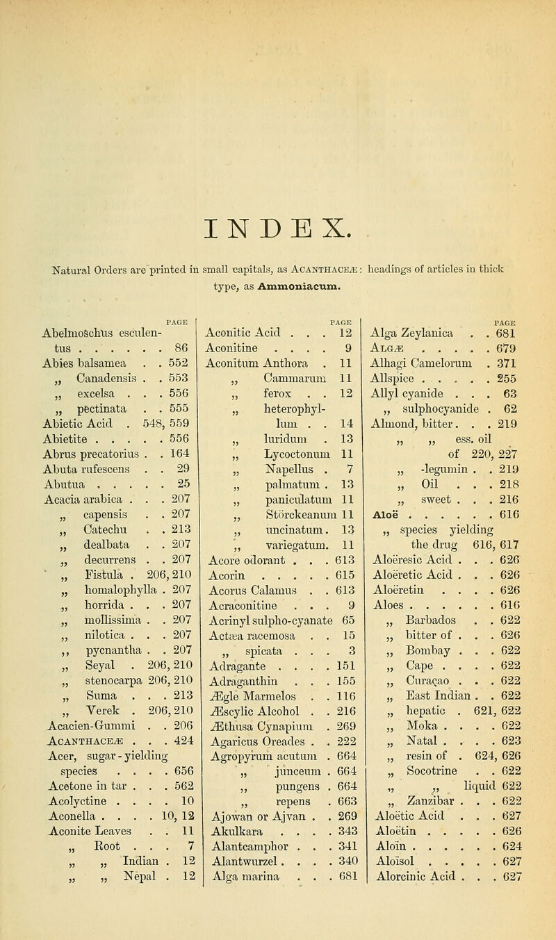 Natural Orders are'printed in small capitals, as AcanthaceyE : headings of articles in thick type, as Ammoniacum. AbelmoSchlis esculen tus .... Abies balsamea „ Canadensis „ excelsa . „ pectinata Abietic Acid . Abietite . . . Abrus precatorius Abuta rufescens Abutua . . . Acacia arabica . „ capensis „ Catechu „ dealbata „ decurrens Fistula . . 552 . 553 . 556 . 555 548, 559 . 556 164 . 29 , 25 . 207 . 207 . 213 . 207 . 207 206,210 PAGE 12 9 11 11 12 „ homalophylla . 207 „ horrida . . .207 „ mollissima . . 207 „ nilotica . . . 207 ,, pycnantha . . 207 „ Seyal . 206,210 „ stenocarpa 206, 210 „ Suma . . .213 „ Verek . 206,210 Acacien-Gummi . . 206 ACANTHACE^ . . . 424 Acer, sugar - yielding species .... 656 Acetone in tar . . . 562 Acolyctine . . . . 10 Aconella . . . . 10, 12 Aconite Leaves . . 11 „ Root ... 7 „ „ Indian . 12 „ „ Nepal . 12 Aconitic Acid . Aconitine .... Aconitum Anthora „ Cammarum „ ferox . . „ heterophyl- lum . . 14 „ luridum . 13 „ Lycoctonum 11 „ Napellus . 7 „ palmatum . 13 „ paniculatum 11 „ Storckeanum 11 „ uncinatum. 13 ,, variegatum. 11 Acore odorant . . .613 Acorin 615 Acorus Calamus . .613 Acraconitine ... 9 Acrinyl sulpho-cyanate 65 Actasa racemosa . . 15 „ spicata ... 3 Adragante . . . .151 Adraganthin . . .155 ^gle Marmelos . .116 ^scylic Alcohol . . 216 ^thusa Cynapium . 269 Agaricus Oreades . . 222 Agropyrum acutam . 664 „ junceuni . 664 ,, pungens . 664 „ repens . 663 Ajowan or Ajvan . , 269 Akulkara .... 343 Alantcamphor . . .341 Alantwurzel.... 340 Alga marina . . . 681 PAGE Alga Zeylanica . .681 Algje 679 Alhagi Camelorum . 371 Allspice ... . . . 255 Allyl cyanide ... 63 „ sulphocyanide . 62 Almond, bitter. . .219 „ „ ess. oU of 220, 227 „ -legumin . .219 „ Oil ... 218 „ sweet . . . 216 Aloe 616 „ species yielding the drug 616, 617 Aloeresic Acid . . .626 Aloeretic Acid . . .626 Aloeretin .... 626 Aloes 616 „ Barbados . . 622 „ bitter of . . . 626 „ Bombay . . . 622 „ Cape .... 622 „ Curagao . . . 622 „ East Indian . . 622 „ hepatic . 621, 622 „ Moka .... 622 „ Natal .... 623 „ resin of . 624, 626 „ Socotrine . . 622 „ „ liquid 622 „ Zanzibar . . .622 Aloetic Acid . . . 627 Aloetin 626 Aloin 624 Aloisol 627 Alorcinic Acid . . . 627