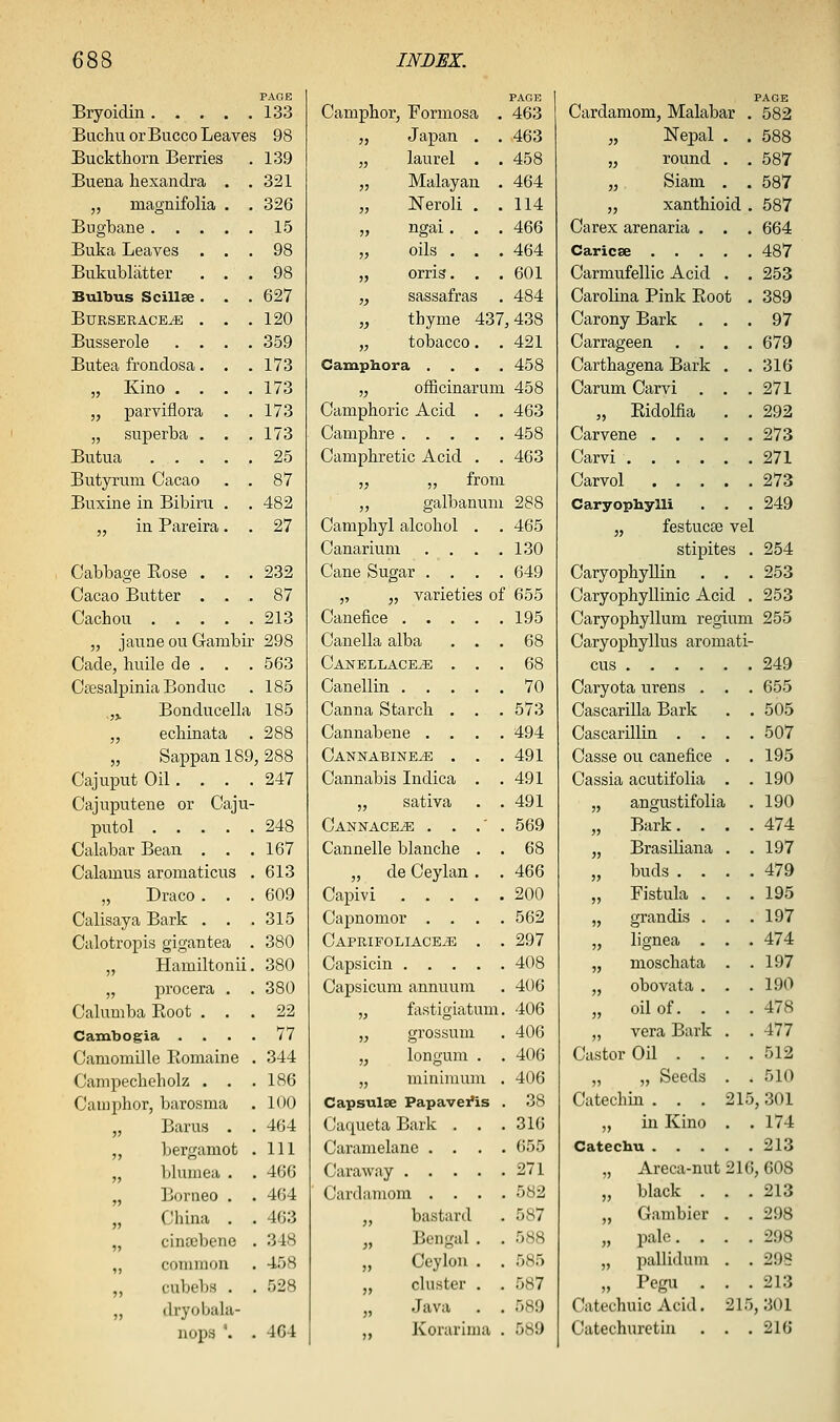 PAGE Bryoidin 133 Buchu orBucco Leaves 98 Buckthorn Berries . 139 Buena hexandra . .321 „ magnifolia . 326 Bugbane . . . . 15 Buka Leaves . . 98 Bukublatter . 98 Bulbus Scillse . . 627 BURSERACE^ , . 120 Busserole . . . 359 Butea frondosa. . 173 „ Kino . . . 173 „ parviflora . 173 „ superba . . 173 Butua . . . . 25 Butyrum Cacao . 87 Buxine in Bibiru . 482 „ in Pareira . 27 Cabbage Eose . . 232 Cacao Butter . . 87 Cachou . . . . 213 „ jaune ou Gambir 298 Cade, huile de . . . 563 CaesalpiniaBonduc . 185 ,j Bonducella 185 „ echinata . 288 „ Sappanl89,288 CajuputOil. . . .247 Cajuputene or Caju- putol 248 Calabar Bean . . .167 Calamus aromaticus . 613 „ Draco . . .609 Calisaya Bark . . .315 Calotropis gigantea . 380 „ Hamiltonii, 380 „ procera . . 380 Calumba Root ... 22 Cambogia .... 77 Camomille Ilomaine . 344 Campeclieliolz . . . 186 Camphor, barosma . 100 „ Barus . . 464 „ bergamot . Ill „ bluuiea . . 466 „ Borneo . . 464 „ Cliina . . 463 „ cintubene . 348 ,, coininon . 458 cubel)s . . 528 „ dryobahi- nops '. . 464 PAGE Camphor, Formosa . 463 „ Japan . . 463 „ laurel . . 458 „ Malayan . 464 „ Neroli . .114 „ ngai. . . 466 „ oils . . . 464 „ orris. . . 601 „ sassafras . 484 „ thyme 437,438 „ tobacco. .421 Camphor a . . . .458 „ officinarum 458 Camphoric Acid . . 463 Camphre 458 Camphretic Acid . , 463 „ „ from ,, galbanum 288 Camphyl alcohol . . 465 Canarium . . . .130 Cane Sugar .... 649 „ „ varieties of 655 Canefice 195 Canella alba ... 68 Canellace^ ... 68 Canellin 70 Canna Starch . . . 573 Cannabene .... 494 Catstnabine^ . . .491 Cannabis Indica . .491 „ sativa . .491 Cannace^ . . .■ . 569 Cannelle blanche . . 68 „ de Ceylan . . 466 Capivi 200 Capnomor .... 562 Caprifoliace^ . . 297 Capsicin 408 Capsicum annuum . 406 „ fastigiatum. 406 „ grossum . 406 „ longum . . 406 „ minimum , 406 Capsulse Papavefis . 38 Caqueta Bark . . .316 Caramelane .... 655 Caraway 271 Cardamom .... 582 „ bastard . 587 „ Bengal . . 588 „ Ceylon . . 585 „ cluster . . 587 „ Java . . 589 Korarima . 589 PAGE Cardamom, Malabar . 582 „ Nepal . . 588 „ round . . 587 „ Siam . . 587 „ xanthioid . 587 Carex arenaria . . . 664 Caricse 487 Carmufellic Acid . . 253 Carolina Pink Ptoot . 389 Carony Bark ... 97 Carrageen .... 679 Carthagena Bark . .316 Carum Carvi . . .271 „ Eidolfia . . 292 Carvene 273 Carvi 271 Carvol 273 Caryophylli . . . 249 „ festucEe vel stipites . 254 Caryophyllin . . . 253 Caryophyllinic Acid . 253 Caryophyllum regium 255 Caryophyllus aromati- cus 249 Caryota urens . . . 655 Cascarilla Bark . . 505 Cascarillin .... 507 Casse ou canefice . . 195 Cassia acutifolia . .190 „ angustifolia . 190 „ Bark. . . .474 „ Brasiliana . .197 „ buds .... 479 „ Fistula . . .195 „ grandis . . .197 „ lignea . . . 474 „ moschata . .197 „ obovata . . .190 „ oil of. . . .478 „ vera Bark . .477 Castor Oil .... 512 „ „ Seeds . . 510 Catechin . . . 215,301 „ in Kino . . 174 Catechu 213 „ Areca-nut 216, 608 „ black . . .213 „ Gambier . . 298 „ pale. . . .298 „ pallidain . . 298 „ Pegu ... 213 Catechuic Acid. 215, 301 Catechuretiu . . .216