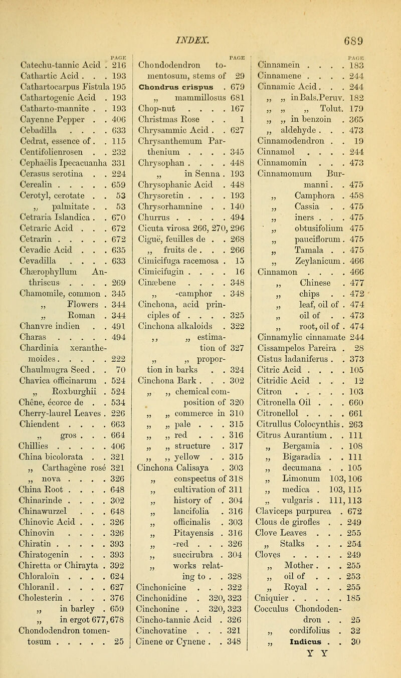 Catechu-taunic Acid , 216 Cathartic Acid . , . 193 Cathartocarpus Fistula 195 Cathartogenic Acid . 193 Catharto-mannite . ,193 Cayenne Pepper . . 406 Cebadilla .... 633 Cedrat, essence of . .115 Ceutifolienrosen . . 232 Cepliaelis Ipecacuanha 331 Cenxsus serotina . . 224 Cerealin 659 Cerotyl, cerotate . . 53 „ palmitate . . 53 Cetraria Islandica . . 670 Cetraric Acid . . .672 Cetrarin 672 Cevadic Acid . . . 635 Cevadilla .... 633 Chferopliylluni An- thriscus .... 269 Chamomile, common . 345 „ Flowers . 344 „ Roman . 344 Chanvre indien . .491 Charas 494 Chardinia xeranthe- moides 222 Chaulmugra Seed. . 70 Chavica officinarum . 524 „ Eoxburghii . 524 Chene, ecorce de . . 534 Cherry-laurel Leaves . 226 Chiendent .... 663 „ gros . . . 664 Chillies 406 China bicolorata . .321 „ Carthagene ros6 321 „ nova .... 326 China Eoot .... 648 Chinarinde .... 302 Chinawurzel . . . 648 Chinovic Acid . . . 326 Chinovin .... 326 Chiratin 393 Chiratogenin . . . 393 Chiretta or Chirayta . 392 Chloraloin .... 624 Chloranil 627 Cholesterin . . . .376 „ in barley . 659 „ in ergot 677,678 Chondodendron tomen- tosum ..... 25 Chondodendron to- mentosum, stems of 29 Chondrus crispus . 679 „ mammillosus 681 Chop-nut . . . .167 Christmas Rose . . 1 Chrysammic Acid . . 627 Chrysanthemum Par- thenium .... 345 Chrysophan .... 448 „ in Senna . 193 Chrysophanic Acid . 448 Chrysoretin . . . .193 Chrysorhamnine . . 140 Churrus 494 Cicuta virosa 266, 270, 296 Cigue, feuilles de . . 268 „ fruits de. . . 266 Cimicifuga racemosa . 15 Cimicifugin . . . . 16 Cinpebene .... 348 „ -camphor . 348 Cinchona, acid prin- cij)les of ... . 325 Cinchona alkaloids . 322 ,, „ estima- tion of 327 „ „ propor- tion in barks . . 324 Cinchona Bark . . . 302 „ „ chemical com- position of 320 „ „ commerce iu 310 „ „ pale . . . 315 „ „ red ... 316 „ „ structure . 317 „ ,, yellow . . 315 Cinchona Calisaya . 303 „ conspectus of 318 „ cultivation of 311 „ history of . 304 „ lancifolia . 316 „ oificinalis . 303 „ Pitayensis . 316 „ -red . . .326 „ succirubra . 304 „ works relat- ing to . . 328 Cinchoniciue . . .322 Cinchonidine . 320,323 Cinchonine . . 320,323 Cincho-tannic Acid . 326 Cinchovatine . . .321 Cinene or Cynene . . 348 Cinnamein . . . . PAflR 183 Cinnamene . . . . 244 Cinnamic Acid. . . 244 „ „ inBals.Peruv. 182 „ „ _ „ Tolut. 179 „ „ in benzoin . 365 „ aldehyde . . . 473 Cinnamodendron . , 19 Cinnamol . . . . 244 Cinnamomin . . . 473 Cinnamomum Bur- manni. . 475 „ Camphora . 458 • • V^RSS13; • 475 „ iners . . . 475 ■ „ obtusifolium 475 „ pauciflorum 475 „ Tamala . 475 „ Zeylanicum 466 Cinnamon . . . 466 „ Chinese 477 „ chips 472 „ leaf, oil of 474 „ oil of . 473 „ root, oil of 474 Cinnamylic cinnamate 244 Cissampelos Pareira . 28 Cistus ladaniferus . . 373 Citric Acid . . . . 105 Citridic Acid . . . 12 Citron 103 Citronella Oil . . . 660 Citronellol . . . . 661 CitruUus Colocynthis. 263 Citrus Aurantium . . 111 „ Bergamia . . 108 „ Bigaradia . . 111 „ decumana . . 105 „ Limonum 103 ,106 „ medica . 103 115 „ vulgaris , 111 113 Claviceps purpurea . 672 Clous de girofles . . 249 Clove Leaves . . . 255 „ Stalks . . . 254 Cloves 249 „ Mother. . . 255 „ oil of . . . 253 „ Royal . . . 255 Cniquier 185 Cocculus Chondoden- dron . . 25 „ cordifolius . 32 „ ludicus . . 30 Y Y