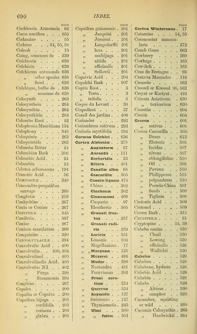 PAGE Cochlearia Armoracia 66 Cocos nucifera . . . 655 Codamine .... 55 Codeine . . .54, 55,58 Cohosh 15 Going, semences de . 239 Colchicein .... 639 Colchicin . . . .639 Oolchicum autumnale 636 „ other species 638 „ Seed . . .638 Colchiqne, bulbe de . 636 „ semence de 638 Colocynth .... 263 Oolocynthein . . . 264 Colocynthin .... 264 Colocynthitin . . . 264 ColomlDo Eoot ... 22 ColophoniaMauritiana 134 Colophony .... 548 Coloquinte .... 263 Coloquintida . . . 263 Columba-Bitter . . 24 Columloian Bark . . 316 Cokimbic Acid... 24 Columbin .... 24 Colatea arborescens . 194 Comenic Acid ... 56 Composite .... 340 Concombre purgatif ou sauvage .... 260 Conglutin .... 219 Conhydrine .... 267 Conia or Conine . .267 Conifer.^ .... 545 Coniferin 597 Conine 267 Conium maculatuui . 266 Conquinine .... 320 ConvolvulaceyE . . 394 Convolvulic Acid . . 400 Convolnxlin. . 400,404 Convolvulinol . . . 400 Convolvulinolic Acid. 400 Convolvukxs Nil . . 402 ,, Pnrga . . 398 ,, Scammonia 394 Conylene 267 Oopahu 200 Copaiba or Copaiva . 200 Copaifera bijuga . .201 „ cordifolia . 201 „ coriacea . . 201 „ glabra . .201 PAGE Copaifera guianensis . 201 „ Jacquini . 201 „ Jussieui. . 201 „ Langsdorffii 201 „ laxa . . .201 „ multijuga . 201 „ nitida . . 201 „ officinalis . 201 „ Sellowii. . 201 Copaivic Acid . . . 204 Copalchi Bark . . . 507 Coptis Root.... 3 „ Teeta. ... 3 „ trifolia ... 5 Coque du Levant . . 30 Coquelicot .... 37 Corail des jardins . . 406 Coriander .... 293 Coriandrum sativum . 293 Coriaria myrtifolia . 194 Cornaus Colchici . . 636 CorteK Alstonise . . 378 ,, Angosturse . 97 „ Aurantii . .111 „ Berberidis . 33 „ Bibiru . . . 481 „ Canellse albse 68 „ Cascarillse . 505 „ Cassise lignese 474 „ ■ China? . . .302 „ Cinchonse . 302 ,, Cinnaxnomi . 466 „ Cusparise . . 97 „ Eleutherias . 505 „ Granati fruc- tus . . . 257 ,, Granati radi- cis . . e 259 „ Iiaricis . . 551 „ Linionis . .104 „ Magellanicus. 17 J, ^Margosse . .135 ,, Mezerei . . 486 „ Mudar . . . 380 „ Nectandr;e . 481 ,, Peruvianas . 302 „ Pruni sero- tinEe . . .224 „ Quercus . . 534 „ Soymidse . . 137 „ Swietcniir . . 137 „ Thymiamutis . 245 „ XJlmi . . . 500 „ „ fulvse . 501 PAGE Cortex Winteranus . 17 Cotarnine . . . 54, 55 Cotoneaster nummu- laria 372 Couch Grass . . . 663 Cowberry .... 360 Cowhage 165 Cow-itch 165 Gran de Bretagne . . 66 Cratseva Marmelos . 116 Creasote 562 Creosol or Kreosol 96, 562 Grey at or Kariyat . . 424 Crinum Asiaticum . 630 „ toxicarium . 630 Crocetin 604 Crocin 604 Crocus 601 „ sativus • . . 601 Croton Cascarilla . . 505 „ Draco . . .613 „ Eluteria . . 505 „ lucidus . . . 507 „ niveus . . . 507 „ oblongifolius . 510 „ Oil ... . 508 „ Pavan^ . .510 „ Philippense . 515 „ polyandrum . 510 ,, Pseudo-China 507 „ Seeds . . .508 „ Tiglium . . 508 Crotonic Acid . . . 509 Crotonol 509 Crown Bark. . . .315 CRUCIFERiE .... 61 Cryptopine . . . 55, 59 Cubeba canina . . . 530 „ Glusii . . . 530 „ Lowong . . 530 „ officinalis . . 526 „ Wallichii . . 530 Cubebse 526 Gubeben 528 Cubebene, hydrate . 528 Cubcbic Acid . . . 529 Cubebin 528 Cubebs 526 „ African . . . 530 „ camphor . . 528 Cucumber, squirting or wild .... 260 Gucuniis Golocynthis . 263 „ Ilardwickii . 264