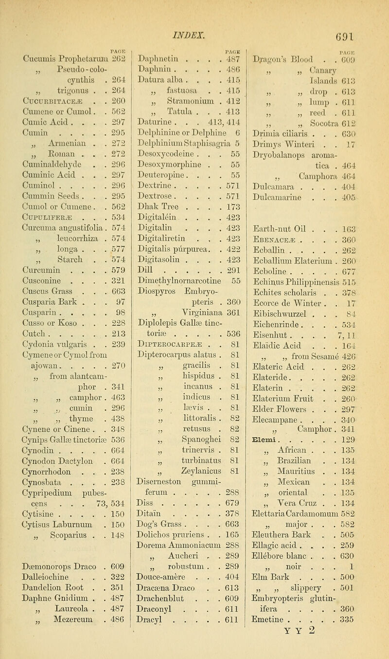 Cucumis Prophetarmu 202 „ Pseudo - colo- cyuthis . 264 „ trigonus . . 2G4 CUCURBITACE^K . . 260 Cumene or Cumol. .562 Cuiiiic Acid .... 297 Cumin 295 „ Armenian . .272 „ Eomau . . .272 Cuminaldehyde . . 296 Cuminic Acid . . . 297 Cuminol 296 Cummin Seeds . . . 295 Cumol or Cumene . . 562 CUPTJLIFER^ . . .534 Curcuma angustifolia. 574 „ leucorrhiza . 574 „ longa . . . 577 „ Starch. . . 574 Curcumin . . . .579 Cuscouine .... 321 Cuscus Grass . , .663 Cusparia Bark . . . 97 Cusparin ..... 98 Cusso or Koso . . . 228 Cutcli 213 Cydonia vulgaris . . 239 Cymene or Cymol from ajowan 270 „ from alantcam- phor . 341 „ „ camphor . 463 „ ., cumin . 296 „ „ thyme . 438 Cynene or Cinene . . 348 Cynips GallfB tinctorite 536 Cynodin 664 Cynodon Dactylon . 664 Cynorrhodon . . . 238 Cynosbata . , . .238 Cyjpripedium pubes- cens ... 73j 534 Cytisine 150 Cytisus Laburnum . 150 „ Scoparius . .148 Daemonorops Draco . 609 Dalleiochine . . .322 Dandelion Eoot . .351 Daphne Gnidium . . 487 „ Laureola . . 487 „ Mezereum . 486 PACiE Daplmetin .... 487 Daplmin 486 Datura alba. , . .415 „ fastuosa . ,415 „ Stramonium . 412 „ Tatula . . .413 Daturine . . , 413,414 Delphinine or Delphine 6 Delphinium Staphisagria 5 Desoxycodeine ... 55 Desoxymorphine . . 55 Deuteropine.... 55 Dextrine 571 Dextrose..... 571 Dhak Tree . . . .173 DigitaMin .... 423 Digitalin .... 423 Digitaliretin . , . 423 Digitalis purpurea. . 422 Digitasolin .... 423 Dill 291 Dimethylnornarcotine 55 Diospyros Embryo- pteris . 360 „ Virginiana 361 Diplolepis GaUte tinc- torise 536 DiPTEROCARPEiE . . 81 Dipterocarpus alatus . 81 „ gracilis . 81 „ hispidus . 81 „ incanus . 81 „ indicus . 81 „ lasvis . . 81 „ littoralis . 82 „ retusus . 82 „ Spanoghei 82 „ trinervis . 81 „ turbinatus 81 „ Zeylanicus 81 Diserneston gummi- ferum 288 Diss 679 Ditain 378 Dog's Grass .... 663 Dolichos pruriens . .165 Dorema Ammoniacum 288 „ Aucheri , . 289 „ robustuui . . 289 Douce-amere . . . 404 DracEena Draco . .613 Drachenblut . . .609 Draconyl . . . .611 Dracyl 611 PAGE D;.'agon's Blood . . 609 „ „ Canary Islands 613 „ „ drop . 613 „ „ lump . 611 „ „ reed . 611 „ „ Socotra 612 Drimia ciliaris . . . 630 Drimys Winteri , . 17 Dryobalanops aroma- tica . 464 ,, Camphora 464 Dulcamara .... 404 Dulcamarine . . . 405 Earth-nut Oil . . . 163 EBENACEiE .... 360 Ecballin 262 Ecballium Elaterium . 260 Ecboline 677 Echinus Philippuaensis 515 Echites scholaris . . 378 Ecorce de Winter . . 17 Eibischwurzel ... 84 Eichenrinde.... 534 Eisenliut .... 7, 11 Elaidic Acid . . .164 „ „ from Sesame 426 Elateric Acid . . . 262 Elateride 262 Elaterin 262 Elaterium Fruit . . 260 Elder Flowers . . . 297 Elecampane .... 340 „ Camphor . 341 Elemi 129 „ African . . .135 „ Brazilian . .134 „ Mauritius . .134 „ Mexican . .134 „ oriental . .135 „ Vera Cruz . .134 ElettariaCardamomum 582 „ major . . .582 Eleuthera Bark . . 505 Ellagic acid . . . . 259 EUebore blanc . . .630 „ noir ... 1 Elm Bark .... 500 „ „ slippery . 501 Embryopteris glutin- ifera 360 Emetine 335 y Y 2