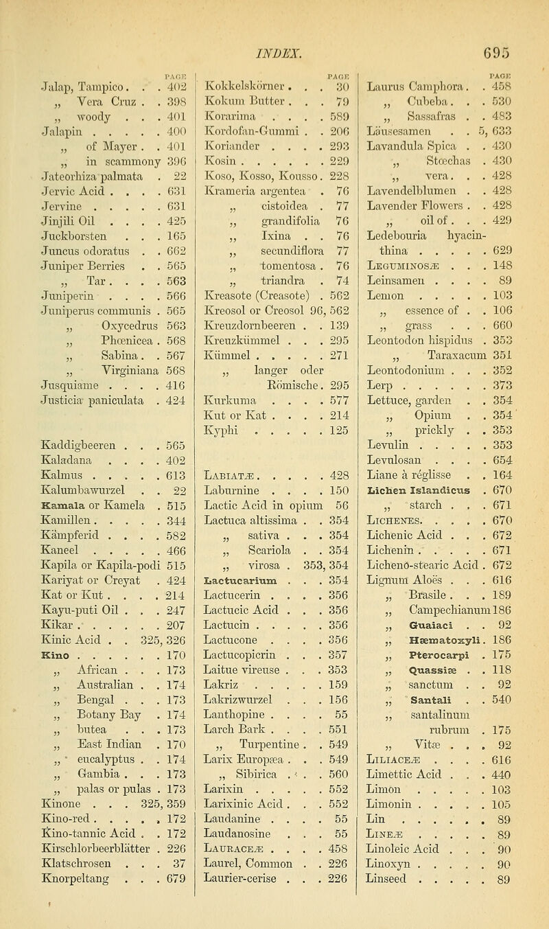 „ Vera Cruz . . 398 „ woody . . . 401 Jalapin 400 „ of Mayer . . 401 „ m scammouy 396 Jateorliiza palmata . 22 Jervic Acid . . . . 631 Jervine 631 Jinjili Oil . . . . 425 Juckborsten . . . 165 Juncus odoratus . . 662 Juniper Berries . . 565 „ Tar. . . . 563 Juuiperiu . . . . 566 Junijjerus communis . 565 „ Oxycedrus 563 „ Phoenicea . 568 „ Sabina. . 567 „ Virginiana 568 Jusquiame . . . . 416 Justicia paniculata . 424 Kaddigbeeren . . . 565 Kaladana .... 402 Kalmus ..... 613 Kalumbawurzel . .22 Kannala or Kamela . 515 Kamillen 344 Kampferid . . . .582 Kaneel 466 Kapila or Kapila-podi 515 Kariyat or Creyat . 424 Kat or Kut . . . .214 Kayu-puti Oil . . . 247 Kikar 207 Kinic Acid . . 325,326 Kino 170 „ African . . . 173 „ Australian . .174 „ Bengal . . .173 „ Botany Bay . 174 „ butea . . .173 „ Bast Indian . 170 „ • eucalyptus . .174 „ Gambia . . .173 „ palas or pulas . 173 Kinone . . . 325,359 Kino-red 172 !Kino-tannic Acid . .172 Kirschlorbeerblatter . 226 Klatschrosen ... 37 Knorpeltang . . . 679 INDEX. VAC.K Kokmu Butter ... 79 Korarima .... 589 Kordofon-Gummi . . 206 Koriander .... 293 Kosin 229 Koso, Kosso, Kousso. 228 Krameria argentea . 76 „ cistoidea . 77 „ grandifolia 76 ,, Ixina . . 76 „ secundiflora 77 ,, tomentosa . 76 „ triandra . 74 Kreasote (Creasote) . 562 Kreosol or Creosol 96, 562 Kreuzdornbeeren . .139 Kreuzkiimmel . . . 295 Kiimmel 271 „ langer oder Romische. 295 Kurkuma .... 577 Kut or Kat .... 214 Kyphi ..... 125 Labiate 428 Laburnine . . . .150 Lactic Acid in opium 56 Lactuca altissima . . 354 „ sativa . . . 354 „ Scariola . . 354 „ virosa . 353,354 Lactucarium . . . 354 Lactucerin .... 356 Lactucic Acid . . , 356 Lactucin 356 Lactucone . . . .356 Lactucopicrin . . . 357 Laitue vireuse . . . 353 Lakriz ..... 159 Lakrizwurzel . . .156 Lanthopine .... 55 Larcli Bark . . . ,551 „ Turpentine . , 549 Larix Europgea . . . 549 „ Sibiriea . '• . . 560 Larixin 552 Larixinic Acid. . . 552 Laudanine . . . . 55 Laudanosine ... 55 Latjrace^ . . . .458 Laurel, Common . . 226 Laurier-cerise . . . 226 695 VKOV. „ Cubeba. . . 530 „ Sassafras . . 483 Lausesamen . . 5, 633 Lavandula Spica . . 430 „ Stoechas . 430 „ vera. . . 428 Lavendelblumen . . 428 Lavender Flowers . . 428 „ oil of. . . 429 Ledebouria hyacin- tbina 629 LEatJMiNOSiE . . . 148 Leinsamen .... 89 Lemon 103 „ essence of . . 106 „ grass . . . 660 Leontodon Iiispidus . 353 „ Taraxacum 351 Leontodonium . . . 352 Lerp ...... 373 Lettuce, garden . . 354 „ Opium . . 354 „ prickly . . 353 Levulin ..... 353 Levulosan .... 654 Liane a reglisse . .164 Xiichen Islandicus . 670 „ starch . . . 671 LiCHENES 670 Liclienic Acid . . .672 Licbenin 671 Lichend-stearic Acid . 672 Lignum Aloes . . .616 „ Brasile. . .189 „ Campechianuml86 „ Giiaiaci . . 92 „ Hsematosyli. 186 „ Pterocarpi . 175 „ Q-uassiee . .118 „ sanctum . . 92 „ Santali . . 540 „ santalinum rubrum . 175 „ Vit£8 ... 92 LlLIACE^ .... 616 Limettic Acid . . . 440 Limon 103 Limonin . . . , .105 Lin 89 LlNE^E 89 Linoleic Acid ... 90 Linoxyn 90 Linseed 89