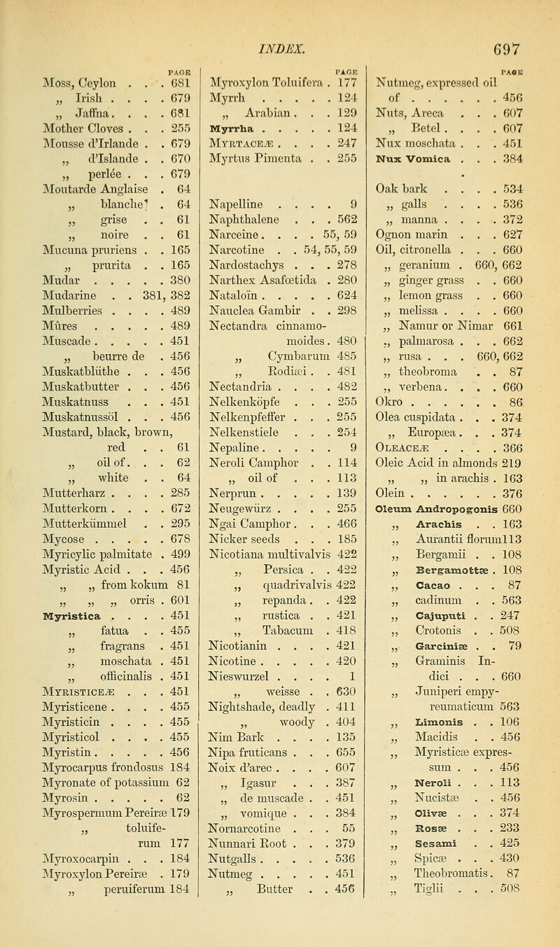 Moss, Ceylon . . . PAGE G81 TAOK Myroxylon Toluifera . 177 I-ACE Nutmeg, expressed oil „ Irish .... 679 Myrrh . . . . . 124 of ... . . . 456 „ Jaffna.... 631 „ Arabian. . . 129 Nuts, Areca . . 607 Mother Cloves . . . 255 Myrrha . . . 124 „ Betel. . . . 607 Mousse d'Irlande . . 679 Myrtacete . . . . 247 Nux moschata . . . 451 „ d'Islande . . 670 Myrtus Pimenta . . 255 Nux Vomica . . . 384 „ perl(5e . . . 679 . INIoutarde Anglaise . 64 Oak bark . . . . 534 „ blanche^ . 64 Napelline . . . . 9 „ galls . . . . 536 „ grise . . 61 Naphthalene . , 562 „ manna . . . . 372 „ noire . . 61 Narceine. . . . 55, 59 Ognon marin . . . 627 Mucuna pruriens . . 165 Narcotine . . 54,55,59 OU, citronella . . . 660 „ prurita . . 165 Nardostachys . . . 278 „ geranium . 660, 662 Mudar 380 Narthex Asafoetida . 280 „ ginger grass . . 660 Mudarine . .381 382 Nataloin. . . . . 624 „ lemon grass . . 660 Mulberries .... 489 Nauclea Gambir . . 298 „ melissa . . . . 660 Mures 489 Nectandra cinnamo- „ Namur or Nimar 661 Muscade 451 moides. 480 ,, palmarosa . . . 662 „ beurre de 456 „ Cymbarum 485 „ rusa . . . 660, 662 Muskatbliithe . . . 456 „ Roditei . . 481 „ theobroma . . 87 Muskatbutter . . . 456 Nectandria . . . . 482 „ verbena. . . . 660 Muskatnuss . . . 451 Nelkenkopfe . . . 255 Okro .... . . 86 Muskatnussol . . . 456 Nelkenpfeffer . . 255 Olea cuspidata . . . 374 Mustard, black, brown, Nelkenstiele . . 254 „ Europsea. . . 374 red . . 61 Nepaline. . . . . 9 Oleace^ . . . . 366 „ oUof. . . 62 Neroli Camphor . . 114 Oleic Acid in almonds 219 „ white . . 64 „ oil of . . 113 „ „ in arachis . 163 Mutterharz . . . . 285 Nerprun . . . . 139 Olein .... . . 376 Mutterkorn .... 672 Neugewiirz . . . . 255 Oleum Andropogonis 660 Mutterkummel . . 295 Ngai Camphor. . . 466 „ Arachis . . 163 Mycose 678 Nicker seeds . . 185 „ Aurantii florumllS Myricylic palmitate . 499 Nicotiana multivalvis 422 „ Bergamii . . 108 Myristic Acid . . . 456 „ Persica 422 „ Bergamottse . 108 „ „ fromkokum 81 „ quadrivalvis 422 „ Cacao . . . 87 „ „ „ orris . 601 „ repanda . 422 „ cadinum . . 563 Myristica .... 451 ,, rustica . 421 „ Cajuputi . . 247 „ fatua . . 455 „ Tabacum L . 418 ,, Crotonis . . 508 „ fragrans 451 Nicotianin . . . 421 „ Garcinise . . 79 „ moschata . 451 Nicotine . . . . 420 „ Graminis In- „ officinalis . 451 Nieswurzel . . . 1 dici . . . 660 Mtristice^ . . . 451 „ weisse . 630 „ Juniperi empy- Myristicene .... 455 Nightshade, deadly . 411 reumaticum 563 Myristicin .... 455 „ woody . 404 „ Iiimonis . . 106 Myristicol .... 455 Nim Bark . . . 135 „ Macidis . . 456 Myristin 456 Nipa fruticans . . 655 „ Myristicse expres- Myrocarpus frondosus 184 Noix d'arec . . . . 607 sum . . . 456 Myronate of potassium 62 „ Igasur . . 387 „ Neroli . . . 113 Myrosin 62 „ de muscade . 451 „ Nucistse . . 456 Myrospermum Pereiree 179 „ vomique . . 384 „ Olivse . . . 374 „ toluife- Nornarcotine . . 55 „ Rosse . . . 233 rum 177 Nunnari Root . . 379 „ Sesami . . 425 Myroxocarpin . . . 184 Nutgalls . . . . 536 „ Spicee . . . 430 Myroxylon Pereirse . 179 Nutmeg . . . . 451 „ Theobromatis. 87 „ peruiferum 184 „ Butter . 456 „ Tiglii . . . 508