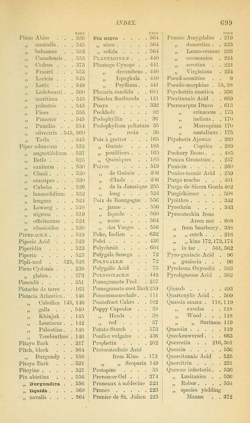 IMJL'X. G99 Pinus ALies . . PAOH 55 () Piu nigra .... I'AOK 564 Pruiius Aniygdalus . I'AfJK 219 „ australis. . 545 ,, sicca 501 „ iloiiicstica . . 223 „ lialsainea 552 „ solida .... 564 „ Lauro-cerasus 226 „ Canadensis . 553 Plantagine-K . . . 440 „ u;conomica 224 ,, Ccdrus . . 373 Plantago Cynops . . 441 „ scrotina . . 224 „ Fraseri . . 553 „ decumbens . 440 „ Virginiana 224 „ Laricio . . 545 „ Ispaghula . 440 Pseud-aconitine . . 9 „ Larix . . 549 ,, Psyllium. . 44] Pseudo-morphine . 55, 58 „ Ledebonrii . 560 Plocaria Candida . . 681 Psychotria emetica . 336 „ niaritinia 545 Plosslea floribunda . 121 Pteritannic Acid . . 669 „ palustris 545 Poaya 332 Pterocarpus Draco 613 „ Picea . . 555 Pockliok .... 92 „ erinaceus . 173 „ Pinaster 545 Podopliyllin . . . 36 „ indicus. . 170 ,, Pumilio . . 554 Podophyllum peltatum 35 „ Marsupiuni 170 „ silvestris . 545 , 560 „ resin 36 „ santalinu-S . 175 „ Tffida . . 545 Pois a gratter . . 165 Ptychotis Ajowan 269 Piper aduncum 532 „ Guenic . . 185 „ Coptica 269 „ augustifolium 531 „ pouillieux. . 165 Puchury Beans. . . 485 ,, Betle . . . 525 „ Qu(^nic[ues 185 Punica Granatum . . 257 „ caniuuni . . 530 Poivre .... 519 Punicin 260 „ Clusii. . . 530 ,, de Guinee . . 406 Punico-tannic Acid . 259 „ crassipes . . 530 „ cl'Iude . . 406 Purgo macho . . . 401 „ Cubeba . . 526 „ de la Jama'ic|ue 255 Purga de Sierra Gorda 402 „ lanceaefoliuni 532 „ long .... 524 Purgirkorner . . . 508 „ longuni . . . 524 Poix de Bou.rgogne . 556 Pyrethre 342 „ Lowong . . . 530 „ jaune . . . 556 Pyrethrin .... 343 „ nigrum . . 519 „ liquide . . . 560 Pyrocatechin from „ officinarum . 524 „ noire .... 564 Areca nut , 608 „ ribesioides . 530 ,, des Vosges . . 556 „ from bearberry. 358 PiPERACE.E . . . 519 Poke, Indian . . . 632 „ „ cutch . . . 216 Piperic Acid . . 523 Polei ...... 436 „ „ kino 172,173,174 Piperidin . . . 523 Polychroit .... 604 „ in tar . . 561 ,562 Piperiu 523 Polygala Senega . . 72 Pyro-guaiacic Acid . 96 Pipli-mnl . . 525 , 526 POLYGALE^ . . . 72 „ guaiacin . . . 96 Pirus Cydonia . . 239 Polygalic Acid . . 73 Pyroleum Oxycedri . 563 „ glabra. . . 373 POLYGONACEJE . . 442 Pyroligneous Acid 562 Pissenlit .... 351 Pomegranate Peel. . 257 Pistache de terre . . 163 Pomegranate-root Bark 259 Qinnab 493 Pistacia Atlantica. 146 Pomeranzenschale. . 111 Quartenylic Acid . . 509 „ Cabulica 145 , 146 Pontefract Cakes . . 162 Quassia amara . 118, 119 „ galls . . . 540 Poppy Capsules . . 38 ,, excelsa . . 118 „ Khinjuk . . 145 „ Heads . . . 38 „ Wood . . . 118 „ • Lentiscus . . 142 „ red .... 37 „ „ Surinam 119 ,, Palffistina. 146 Potato Starch . . . 573 Quassiin 119 „ Terebinthus 146 Pouliot vulgaire . . 436 Queckenwurzel. . . 663 Pitayo Bark . . . 317 Prophetin .... 262 Quercetin . . 216 ,301 Pitch, black . . . 564 Protocatechuic Acid Quercin 536 „ Burgundy . . 556 from Kino . 172 Quercitannic Acid 535 Pitoya Bark . . 321 „ „ Scoparin 149 Quercitrin .... 231 Pitoyine .... 321 Protopine .... 55 Quercus infectoria. . 536 Pix abietina . . 556 ProvencerOel . . . 374 „ Lusitanica , . 536 „ Burgundica . 556 Pruneaux a medecine 223 „ Eobur.... 534 „ liquida . . . . 560 Prunes 223 „ sj)ecies yielding- „ navalis . . . 564 Prunier de St, Julien 223 Manna . . 372