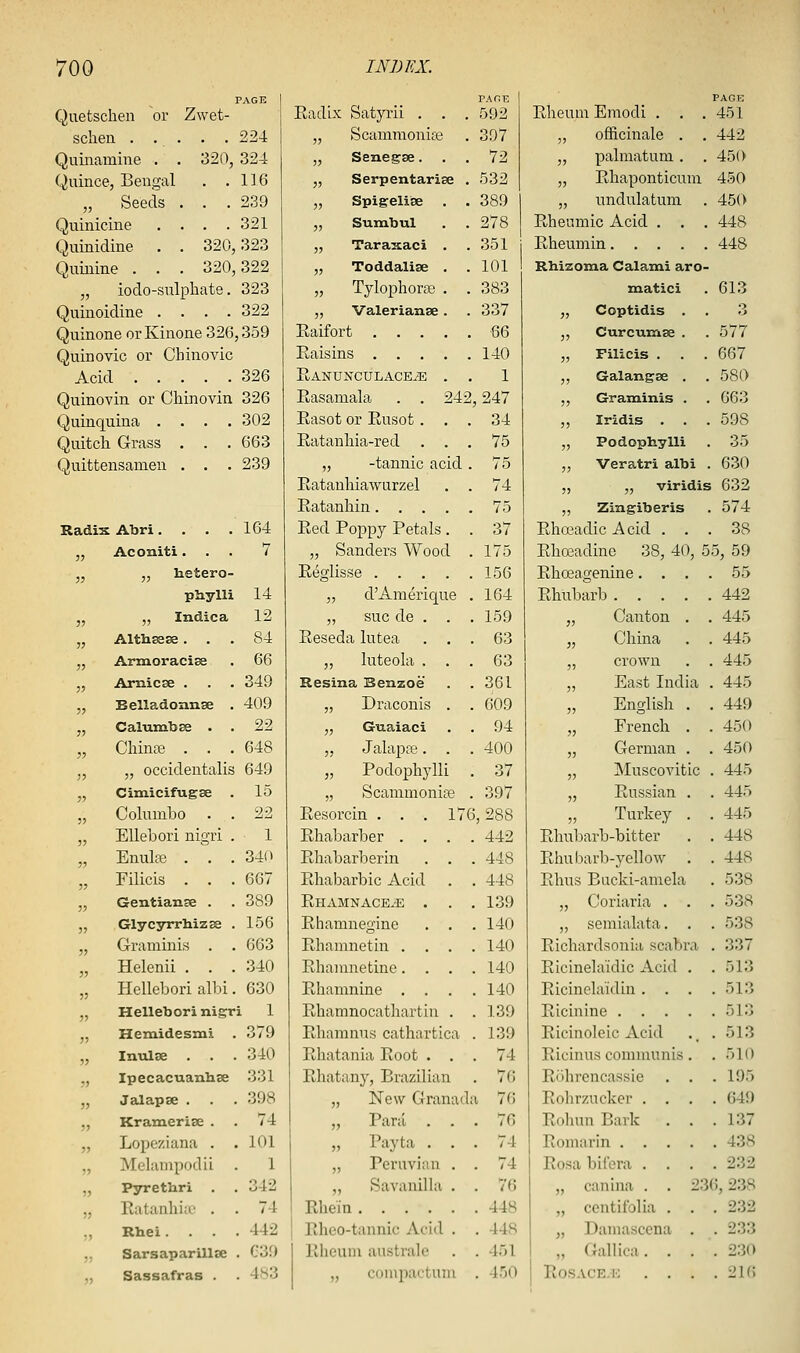 Quetschen or Zwet- sclien . . . . . 224 Quiiiamine . . 320, 324 Quince, Bengal . .116 „ Seeds . . .239 Quinicine . . . .321 Quinidine . . 320,323 Quinine . . . 320,322 „ iodo-sulpliate. 323 Quinoidine .... 322 Quinone orKinone 326,359 Quinovic or Chinovic Acid 326 Quinovin or Chinovin 326 Quinquina .... 302 Quitch Grass . . . 663 Quittensanien . . . 239 Radix Abri.... 164 35 Aconiti. . . 7 3J „ hetero- phylli 14 3J „ Indie a 12 JJ Althssse. . . 84 J3 Armoracise 66 ;j Arnicse . 349 53 Belladonnge . 409 53 CalumbEe . . 22 33 Cliinte . . . 648 35 „ occidentalis 649 33 Cimicifugse . 15 33 Columbo . . 22 33 EUebori nigri . 1 33 Enulte . . . 34(1 33 Filicis . . . 667 33 Gentianse . 389 35 Glycyrrliizse . 156 53 Gramuiis . . 663 33 Helenii . . . 340 55 Hellebori all:)i. 630 33 Hellebori nigri 1 3) Hemidesmi . 379 35 Inulse . . . 340 33 Ipecacuanlise 331 53 Jalapse . . . 398 53 Kramerise . 74 55 Lopeziana . 101 35 Melampodii 1 35 Pyrethri 342 35 Katanhiiu . 74 !5 Rhei. . . 442 33 SarsaparillcC C3f) 35 Sassafras . 4S3 PAnE Radix Satyrii . . . 592 „ Scammoniie . 397 „ Senegae... 72 „ Serpentarise . 532 „ Spigeliise . . 389 „ Sumbul . . 278 „ TaraxacI . . 351 „ Toddalise . .101 „ Tylophora? . . 383 „ Valerianae. . 337 Raifort 66 Raisins 140 RANUNCULACEiE . . 1 Rasamala . . 242,247 Rasot or Rusot ... 34 Ratanliia-red ... 75 „ -tannic acid . 75 Ratauhiawarzel . . 74 Ratanhin 75 Red Poppy Petals. . 37 „ Sanders Wood . 175 Reglisse 156 ,, d'Araerique . 164 ,, sue de . . . 159 Reseda lutea ... 63 ,, luteola ... 63 Resina Benzoe . .361 „ Draconis . . 609 „ Gwaiaci . . 94 „ Jalapte. . . 400 „ Podophylli . 37 „ Scammonit'e . 397 Resorcin . . . 176,288 Rhabarber .... 442 Rhabarberin . . . 448 Rhabarbic Acid . . 448 Rhamnace.'E . . .139 Rhamnegine . . . 140 Rliamnetin .... 140 Rhamnetine.... 140 Rhamnine . . . .140 Rhamnocathartiu . . 139 Rhamnus cathartica . 139 Rhatania Root ... 74 Rhatany, Brazilian . 76 „ New Granada 76 „ Par;i ... 70 „ Payta ... 74 „ Peruvian . . 74 „ Savanilla . . 76 Rhein 448 Rheo-tannic Acid . . 448 Rheum australe . .451 „ coinpactuni . 450 Rheum Emodi . . . PAGE 451 officinale . . 442 35 33 55 palmatuni . . Rhaponticuni undulatum 450 450 450 Rheumic Acid . . . 448 Rheumin 448 Rhizoma Calami aro- Hiatici 613 5) Coptidis . 3 3? Curcurase . 577 33 Filicis . . . 667 3) Galangse . 580 33 Graminis . 663 35 Iridis . 598 33 Podophylli . 35 Veratri albi . 630 „ „ viridis 632 „ Zingiberis . 574 Rhceadic Acid ... 38 Rhosadine 38, 4(\ 55, 59 Rhceagenine.... 55 Rhubarb 442 33 Canton . 445 33 China 445 35 crown 445 5) East India . 445 5) English . . 449 French . 450 German . . 450 55 JNIuscoA'itic . 445 Russian . . 445 53 Turkey . . 445 Rhub arb-bitter . 448 Rhubarb-yello^y . . 448 Rhus Bucki-amela . 538 53 Coriaria . . . 538 3) semialata. . . 538 Richardsonia scabra . 337 Ricinelaidic Acid . . 513 Ricinelaidin . . . . 513 Ricinine .... . 513 Ricinoleic Acid .. . 513 Ricinus communis . . 510 Rohrencassie . . . 195 Rohrzucker .... 649 Rolum Bark . . .137 Romarin 438 Rosabiiora .... 232 „ canina . . 236,238 „ centifolia . . . 232 „ Damascena . . 233 „ Gallica. . . . 230 ROSACE-K . . . . ■l\i\