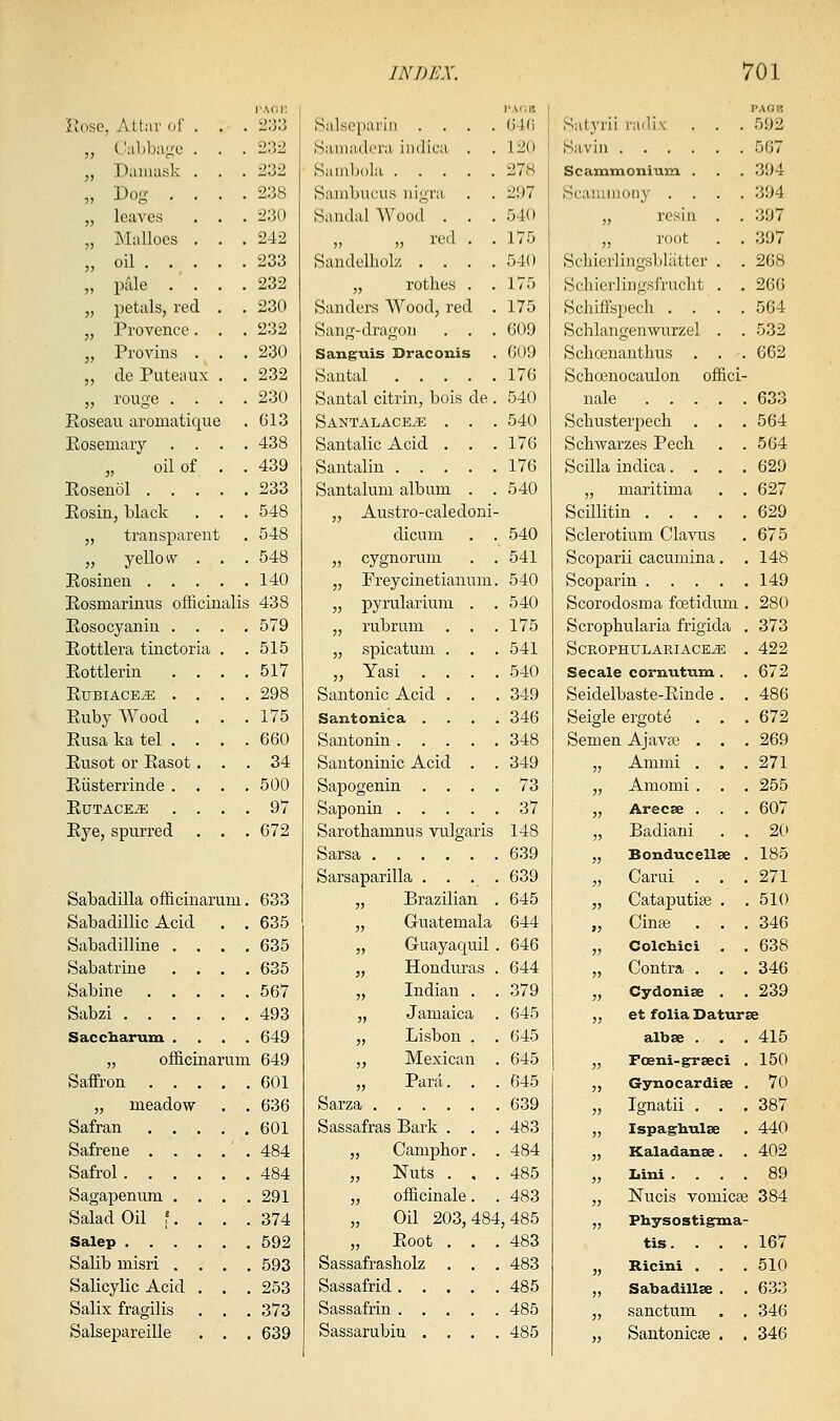 r.\(;i: Rose, Attar of . . . ii:i3 „ Cabbage . . . 232 „ Damask . . . 232 „ Dog .... 238 „ leaves . . . 230 „ Mallocs . . .242 „ oil 233 „ pale . . . .232 „ petals, red . . 230 „ Provence. . . 232 „ Provins . . .230 „ de Puteaux . . 232 „ rouge .... 230 Roseau aromatique . 613 Rosemary .... 438 oil of . . 439 Rosenoi 233 Rosin, black . . . 548 „ transparent . 548 „ yellow . . . 548 Rosinen 140 Rosmarinus officinalis 438 Rosocyanin . . . .579 Rottlera tiuctoria . .515 Rottlerin . . . .517 RuBiACE^ .... 298 Ruby Wood . . .175 Rusa ka tel . . . . 660 Rusot or Rasot ... 34 Riisterrinde .... 500 RUTACE^ .... 97 Rye, spurred , . . 672 Sabadilla officinarum. 633 Sabadillic Acid . . 635 Sabadilline .... 635 Sabatrine .... 635 Sabine 567 Sabzi .493 Saccharuxn .... 649 „ officinarum 649 Saffron 601 „ meadow . . 636 Safran 601 Safrene . . . . . 484 Safrol 484 Sagapenum . . . .291 Salad Oil ?. . . . 374 Salep 592 Salib misri .... 593 Salicylic Acid . . . 253 Salix fragilis . . . 373 Salsepareille . . . 639 Salsepariii . . . . Bamadcra; imlica . Saml)()la Sambucus nigra . . Sandalwood . . . „ „ red . . Sandelliolz . . . . „ rotlies . . Sanders Wood, red . Sang-dragon . . . Sanguis Draconis Santal Santal citrin, bois de . SantalacetE . . . Santalic Acid . . . Santalin Santalum album . . „ Austro-caledoni- dicum . . „ cygnoruni . . „ Freycinetianum. „ pyrularium . . „ rubrum „ spicatum „ Yasi . Santonic Acid Santonica . Santonin . . Santoninic Acid Sapogenin . Saponin . . Sarothamnus vulgaris Sarsa Sarsaparilla . . . . „ Brazilian . „ Guatemala „ Guayaquil . „ Honduras . „ Indian „ Jamaica „ Lisbon „ Mexican „ Parti. Sarza .... Sassafras Bark . „ Camphor „ Nuts . „ officinale „ Oil 203, „ Root Sassafrasholz Sassafrid . Sassafrin . . Sassarubin . 484, I'ACB 640 120 278 297 540 175 540 175 175 609 609 176 540 540 176 176 540 540 541 540 540 175 541 540 349 346 348 349 73 37 148 639 639 645 644 646 644 379 645 645 645 645 639 483 484 485 483 485 483 483 485 485 485 PAGp; Satyrii radix . . . 592 Savin 567 Scamtnonium . . . 394 Scaiuinony .... 394 „ resin . . 397 „ root . . 397 Schierlingsbliitter . . 268 Schierlingsfrucht . . 266 Schiffspecli .... 564 Schlangenwurzel . . 532 Scliosnanthus . . . 662 Schoenocaulou offici- nale 633 Scliusterpech . , . 564 Schwarzes Pech . . 564 Scilla indica.... 629 „ maritima . . 627 Scillitin 629 Sclerotium Clavus . 675 Scoparii cacumina. .148 Scoparin 149 Scorodosma fcetidum . 280 Scrophularia frigida . 373 ScROPHULARIACKyE . 422 Secale cornutum . . 672 Seidelbaste-Rinde . . 486 Seigle ergots . , . 672 Semen Ajavse . . . 269 „ Ammi . . . 271 „ Amomi . . . 255 „ Arecse . . . 607 „ Badiani . . 20 „ Bonducellse . 185 „ Carui . . .271 „ Cataputise . . 510 „ Cinse . . , 346 „ Colchici . . 638 „ Contra . . . 346 „ Cydonise . . 239 „ et folia Daturse albse . . . 415 „ Foeni-grseci . 150 ,, Gynocardise . 70 „ Ignatii . . . 387 „ Ispaghulse . 440 „ Kaladanae. . 402 „ Lini .... 89 „ Nucis vomicae 384 „ Physostigma- tis. Ricini . Sabadillse sanctum Santonicse 167 510 633 346 346