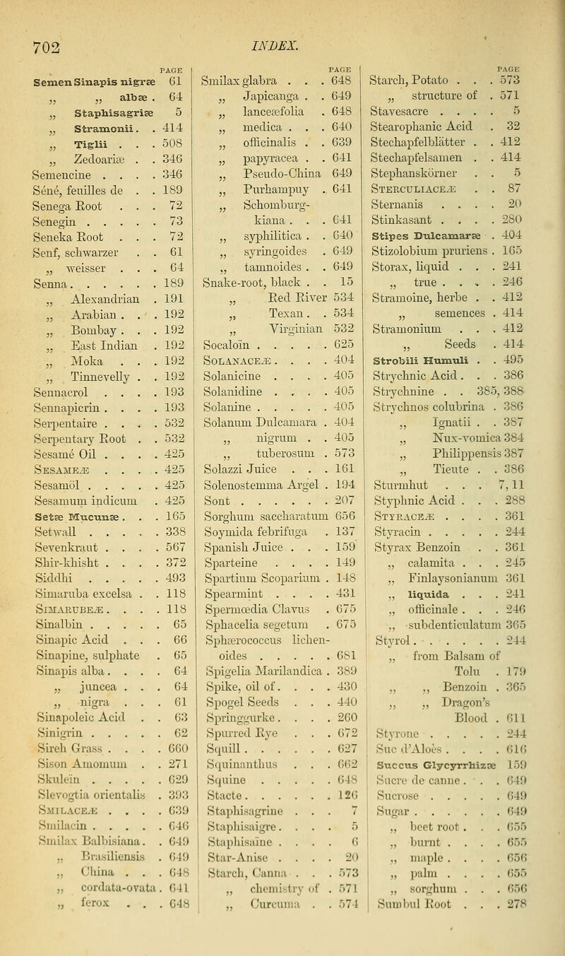 PAGE 1 PAGE Semen Sinapisnigrse 61 Smilax glabra . . . 648 „ }, al^' 36. 64 „ Japicanga . . 649 „ StapMsagrise 5 „ lanceajfolia . 648 „ Stramonii. . 414 „ medica . . . 640 „ Tiglii . . . 508 „ officinalis . . 639 „ Zecloarise . . 346 „ papyracea . . 641 Semencine . . . . 346 „ Pseudo-China 649 Seiie, feailles de . . 189 „ Purhampuy . 641 Senega Eoot . . . 72 „ Schomburg- Senegin .... . 73 kiana . . . 641 Seneka Eoot . . . 72 „ syphilitica . . 640 Senf, schwarzer . 61 „ syringoides . 649 „ weisser . . . 64 „ tamnoides . . 649 Senna . 189 Snake-root, black . . 15 „ Alexandrian . 191 „ Eed Eiver 534 „ Arabian . . . 192 „ Texan. . 534 „ Bombay. . . 192 „ Virginian 532 „ East Indian . 192 Socaloin .... . 625 „ Moka . . . 192 SOLANACE^ . . . . 404 „ Tinnevelly . . 192 Solanicine . . . . 405 Sennacrol . . . . 193 Solanidine . .• . . 405 Sennapicrin . . . . 193 Solanine .... . 405 Serpentaire . . , . 532 Solanum Dulcamara . 404 Serpentary Eoot . . 532 „ nigrum . . 405 Sesame Oil . . . . 425 „ tuberosum L . 573 Sesames . . . . 425 Solazzi Juice . . . 161 Sesamol . . . . 425 Solenostemma Argel . 194 Sesamum indicum . 425 Sont . 207 Setse Mucunse . . 165 Sorghum saccharatum 656 SetAvall . . . . 338 Soymida febrifuga . 137 Sevenkrant . . . 567 Spanish Juice . . . 159 Shir-kkislit . . . 372 Sparteine . . . . 149 Siddlii . . . . 493 Spartium Scopariunx . 148 Simaruba excelsa . 118 SpearmLut . . . . 431 SiMARUBEiE . . . . 118 Spermoedia Clavus . 675 Sinalbin . . . . . 65 Sphacelia segetura . 675 Sinapic Acid . . 66 Sphterococcus lichen- Sinapine, sulphate . 65 oides . . . . 681 Sinapis alba. . . . 64 Spigelia ]\Iarilandi -ia . 389 „ juncea . . . 64 Spike, oil of. . . 430 „ nigra . . . 61 Spogel Seeds . . 440 Sinapoleic Acid . . 63 Spriuggurke. . . 260 Sinigrin . . . . . 62 Spurred Eye . 672 Sireh Grass . . . . 660 Squill. . . . . 627 Sison Amomuui . . 271 Squinanthus . 662 Skulein . . . . . 629 Squine . . . . 648 Slevogtia orientali s . 393 Stacte.... . 126 Smilace/e , . . . 639 Staphisagrine . . 7 Smilacin . . . . . G46 Staphisaigre. . . 5 Smilax Balbisiana . . 649 Stapliisaine . . . 6 ,, Brasiliensi s . 649 Star-Anise . . . . 20 „ Cliina . . . 648 Starch, Canna . . . 573 J, cordutu-ov dta. 641 „ chemistry ( f . 571 „ fero.\ . . 048 1 „ Curcuma . . 574 PAGE Starch, Potato . . . 573 „ structure of .571 Stavesacre .... 5 Stearophanic Acid . 32 Stechapfellalatter . .412 Stechapfelsamen . . 414 Stephanskurner . . 5 StePvCuliace^ . . 87 Sternanis .... 20 Stinkasant .... 280 Stipes Dulcamarse . 404 Stizolobium pruriens . 165 Storax, liquid . . . 241 „ true ..... 246 Stramoine, herbe . . 412 „ semences . 414 Stramonium . . .412 „ Seeds . 414 Strobili Humuli . . 495 Strychnic Acid. . . 386 Strychnine . . 385,388 Strychnos colubrina . 386 „ Ignatii . . 387 „ Nux-vomica 384 „ Philippensis 387 „ Tieute . .386 Sturmhut . . . 7,11 Styphnic Acid . . . 288 Styrace^e .... 361 StjTacin 244 Styrax Benzoin . .361 „ calamita . . . 245 ,, Finlaysonianum 361 ,, liquida . . .241 „ officinale . . . 246 „ subdenticulatimi 365 Styrol 244 „ from Balsam of Tolu . 179 „ ,, Benzoin . 365 „ „ Dragon's Blood . 611 Styronc 244 Sue d'Alocs . . . .616 Succus Glycyrrhizae 159 Sucre de canne . . . 649 Sucrose 649 Sugar 649 „ beet root . . . 655 „ burnt .... 655 „ maple .... 656 „ palm .... ()55 „ sorghum . . . ()56 Sumbul Eoot . . .278