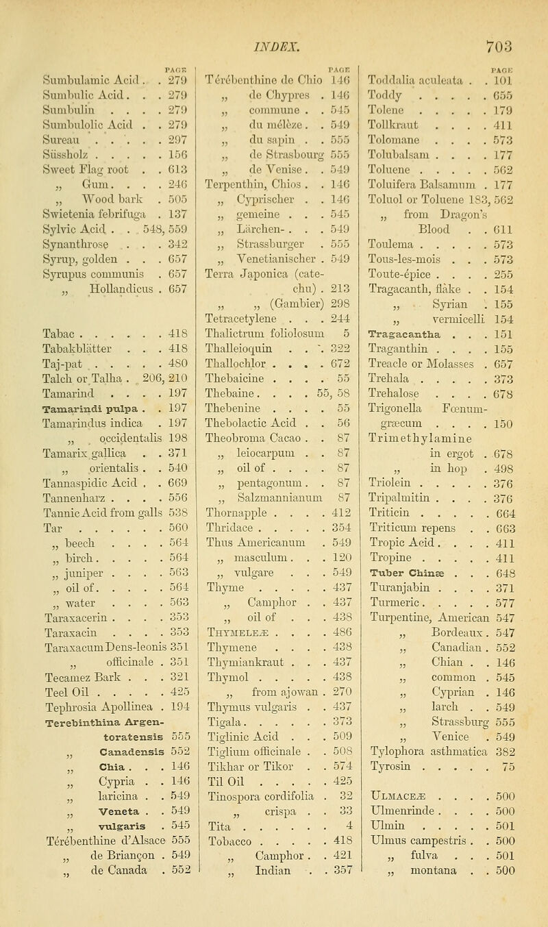 PAd! Sumbuliunic Acitl. . 27i) Sumbiilic Acid. . . 279 Sunilnilin .... 27t) Sumbulolic Acid . . 279 Sureau ' . . '. . .297 Siissholz 15G Sweet Flag root . ,613 „ Gum. . . . 24G „ Wood bark . 505 Swietenia febrifuga . 137 Sylvio Acid . . , 548, 559 Synantlirose . . . 342 Syrup, golden . , .657 Syrupus communis . 657 „ HoUandicus . 657 Tabac 418 Tabakbliitter . . .418 Taj-pat 480 Talcli or Talha . , 206, 210 Tamarind . . . .197 Tamarindi pulpa . .197 Tamarindus indica . 197 „ occidentalis 198 Tamarix gallica . .371 „ orientalis . . 540 Tannaspidic Acid . .669 Tannenliarz . . . .556 Tannic Acid from galls 538 Tar 560 „ beech .... 564 „ birch 564 „ juniper .... 563 „ oil of 564 „ water .... 563 Taraxacerin .... 353 Taraxacin .... 353 TaraxacumDens-Ieonis 351 „ ofE-ciiiale . 351 Tecamez Bark . . .321 Teel Oil 425 Tepln-osia ApoUiaea . 194 Terebinthina Argen- toratensis 555 „ Canadensis 552 „ CMa . . . 146 „ Cypria . . 146 „ laricina . . 549 „ Veneta . . 549 „ vulgaris . 545 Terebenthine d'Alsace 555 „ de Briancon . 549 de Canada . 552 INDEX. VACF. Terebentliino do Chio 146 „ de Chypres . 146 „ commune . . 545 „ du m(51ezc . . 549 „ du Siipin . . 555 „ de Strasbourg 555 „ de Venise. . 549 Terpenthm, Chios . .146 „ Cyprischer . . 146 „ gemeine . . . 545 „ Liirchen- . . . 549 ,, Strassburger . 555 „ Venetianischer . 549 Terra Japonica (cate- chu) .213 „ „ (Gambier) 298 Tetracetylene . . . 244 Thalictrum foliolosum 5 Thalleioquin . , \ 322 Thallochlor .... 672 Thebaicine . . . . 55 Thebaine. . . . 55, 58 Thebenine .... 55 Thebolactic Acid . . 56 Theobroma Cacao . . 87 „ leiocarpum . . 87 „ oil of . . . . 87 „ pentagonum. , 87 „ Salzmannianum 87 Thornapple .... 412 Thridace 354 Thus Americanum . 549 „ masculum. . .120 „ vulgare . . .549 Tliyme 437 „ Camphor . . 437 „ oil of . . . 438 THTMELEiE .... 486 Thymene .... 438 Thymiankrant . . . 437 Thymol 438 „ from ajowan . 270 Thymus vulgaris . . 437 Tigala 373 TiglinicAcid . . .509 Tiglium ofl&cinale . . 508 Tikhar or Tikor . . 574 Til Oil 425 Tinospora cordifolia . 32 „ crispa . . 33 Tita 4 Tobacco 418 „ Camphor . . 421 „ Indian . . 357 703 Toddalia aculeata . . I'ACK 101 Toddy 655 Tolene 179 ToUkraut .... 411 Tolomane .... 573 Tolubalsam .... 177 Toluene 562 Toluifera Balsamum . 177 Toluol or Toluene 183 ,562 „ from Dragon's Blood . . 611 Toulema 573 Tous-les-mois . . . 573 Toute-epice .... 255 Tragacanth, flake . . 154 „ Syrian . 155 „ vermicelli 154 Tragacantha . 151 Traganthin .... 155 Treacle or Molasses . 657 Trehala 373 Trehalose .... 678 TrigoneHa Fcenum- gr£ecum .... 150 Trimethylamine in ergot . .678 „ in hop 498 Triolein 376 Tripalmitin .... 376 Triticin .... 664 Triticum repens . 663 Tropic Acid.... 411 Tropine .... 411 Tuber Chin^ . . 648 Turanjabin . . . 371 Turmeric 577 Turpentine, American 547 „ Bordeaux. 547 „ Canadian. 552 „ Chian . 146 „ common 545 „ Cyprian 146 „ larch . 549 „ Strassburg 555 „ Venice 549 Tylophora asthmatica 382 Tyrosia 75 IjLMACEiE . . . 500 Ulmenriude .... 500 Ulmiu 501 Ulmus campestris . 500 „ fulva . . 501 „ montana . 500