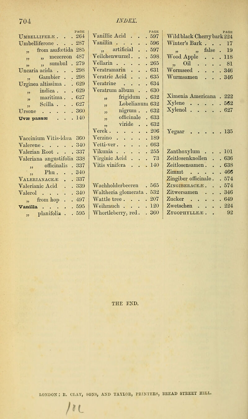 PAGE Umbellifer^ . . . 264 UmbeUiferone . . .287 „ from asafoetida 285 „ „ mezereon 487 „ „ sumbul . 279 Uncaria acida . . . 298 „ Gambler . . 298 Urginea altissima . . 629 „ indica . . • 629 „ maritima . .627 „ Scilla . . .627 Ursone 360 Uvse passse . . .140 Vaccinium Vitis-idsea 360 Valerene 340 Valerian Boot . . . 337 Valeriana angustifolia 338 J, officinalis . 337 ' „ Phu. . .340 ValerianacejE . . 337 Valerianic Acid . . 339 Valerol 340 „ from hop . .497 Vanilla 595 „ planifolia . . 595 Vanillic Acid , Vanillin . . . „ artificial Veilchenwurzel Vellartn . . Veratramarin Veratric Acid Veratrine Veratrum album „ friffidum PAGE 597 596 597 598 265 631 635 634 630 C32 „ Lobelianum 632 „ nigrum . . 632 „ officinale . 633 „ viride . . 632 Verek 206 Verzino 189 Vetti-ver 663 Vikunia 255 Virginic Acid ... 73 Vitis vinifera . . .140 Waclibolderbeeren . 565 Waltlieria glomerata . 532 Wattle tree .... 207 Weihrauch . . . .120 Whortleberry^ red. . 360 PAGE Wild black Cherry bark 224 Winter's Bark 55 55 Wood Apple 5, Oil . Wormseed . Wurmsamen false 17 19 118 81 346 346 Ximenia Americana . 222 Xylene 562 Xylenol 627 Yegaar 135 Zanthoxylum . ZeitlosenknoUen Zeitlosensamen. Zimmt . . . Ziugiber oflS.cinale Zingiberace^ . Zitwersamen Zucker . . . Zwetschen . . Zygophylle^ . 101 636 638 466 574 574 346 649 224 92 THE END, LONDON : It. CLAY, SONS, AND TAYLOK, I'lllNTERS, BREAD STREET IIILL. ht