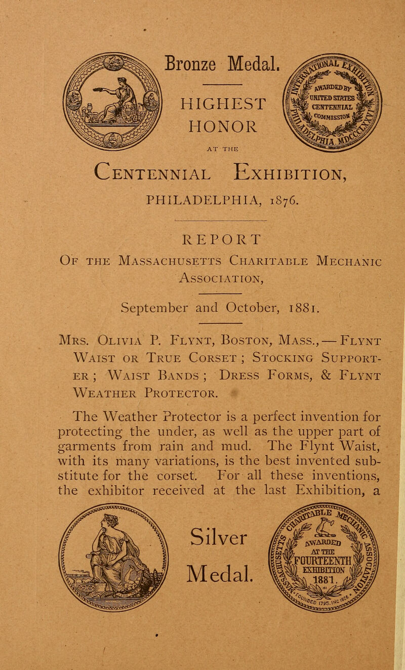 Bronze Medal. HIGHEST HONOR Centennial Exhibition, PHILADELPHIA, 1S76. REPORT Of the Massachusetts Charitable Mechanic Association, September and October, 1881. Mrs. Olivia P. Flynt, Boston, Mass., — Flynt Waist or True Corset ; Stocking Support- er ; Waist Bands ; Dress Forms, & Flynt Weather Protector. The Weather Protector is a perfect invention for protecting the under, as well as the upper part of garments from rain and mud. The Flynt Waist, with its many variations, is the best invented sub- stitute for the corset. For all these inventions, the exhibitor received at the last Exhibition, a Silver Medal