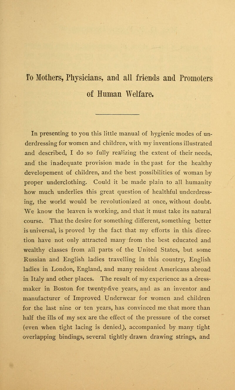 To Mothers, Physicians, and all friends and Promoters of Human Welfare. In presenting to you this little manual of hygienic modes of un- derdressing for women and children, with my inventions illustrated and described, I do so fully realizing the extent of their needs, and the inadequate provision made in the past for the healthy developement of children, and the best possibilities of woman by proper underclothing. Could it be made plain to all humanity how much underlies this great question of healthful underdress- ing, the world would be revolutionized at once, without doubt. We know the leaven is working, and that it must take its natural course. That the desire for something different, something better is universal, is proved by the fact that my efforts in this direc- tion have not only attracted many from the best educated and wealthy classes from all parts of the United States, but some Russian and English ladies travelling in this country, English ladies in London, England, and many resident Americans abroad in Italy and other places. The result of my experience as a dress- maker in Boston for twenty-five years, and as an inventor and manufacturer of Improved Underwear for women and children for the last nine or ten years, has convinced me that more than half the ills of my sex are the effect of the pressure of the corset (even when tight lacing is denied), accompanied by many tight overlapping bindings, several tightly drawn drawing strings, and