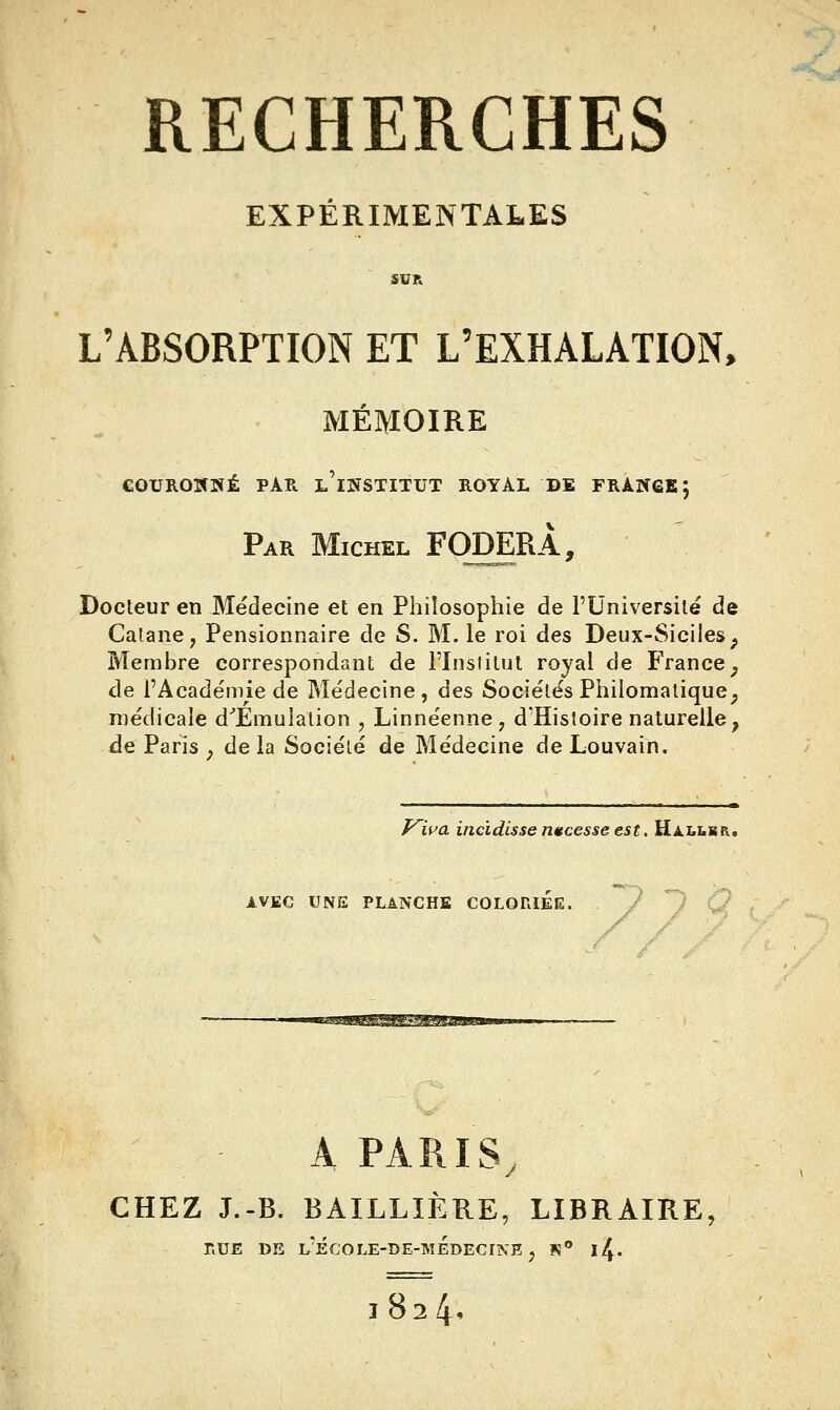 -^ RECHERCHES EXPÉRIMENTALES SVR L'ABSORPTION ET L'EXHALATION, MÉMOIRE COUROIflïÉ PAR l'institut ROYAL DE FRAIÎ6B 5 Par Michel FœERÂ, Docleur en Médecine et en Philosophie de l'Université de Calane, Pensionnaire de S. M. le roi des Deux-Siciles^ Membre correspondant de l'Inslilut royal de France^ de l'Académie de Médecine, des Sociétés Philomalique^ médicale d^Emuialion , Linnéenne, d'Histoire naturelle, de Paris ^ de la Société de Médecine de Louvain. T^wa incïdisse nitcesse est. HAi^iiSR, AVEC UNE PLANCHE COLORIEE. ^mmm^s^^iMmsm A PARIS, CHEZ J.-B. BAILLIÈRE, LIBRAIRE, RUE DE l'ÉCOLE-DE-mÉdECINE j K i4. 1824.