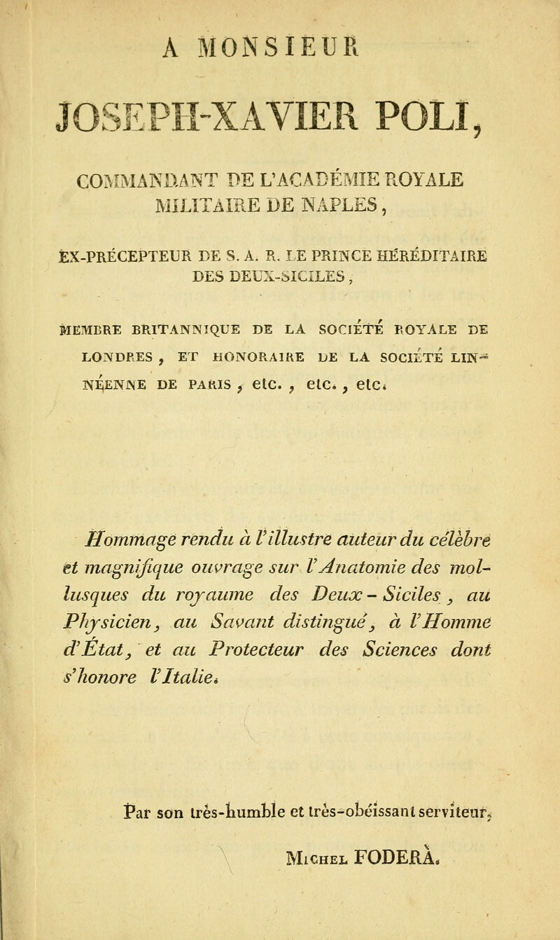 A MONSIEUR JOSEPH-XAVIER POLI, COMMANDANT DE L'ACADÉMIE ROYALE MILITAIRE DE NAPLES, ÉX-PRÉCEPTEUR DE S. A. R. î E PRINCE HÉRÉDITAIRE DES DELX-SICILES, MEMBRE BRITANNIQUE DE LA SOCIETE ROYALE DE LONDRES , ET HONORAIRE DE LA SOCIETE LIN^ Nl^ENNE DE PARIS ^ CtC. , ClC* , elC* Hommage rendu à Villustré auteur du célèbre et magnifique ouvrage sur VAnatomie des mol- lusques du rojaume des Deux - Siciles ^ au Physicien, au Savant distingué, à VHomme d'Etat y et au Protecteur des Sciences dont s'honore l'Italie^ Par son irés-kumble et Irès-obéissanl serviteur, \ Michel FODERL