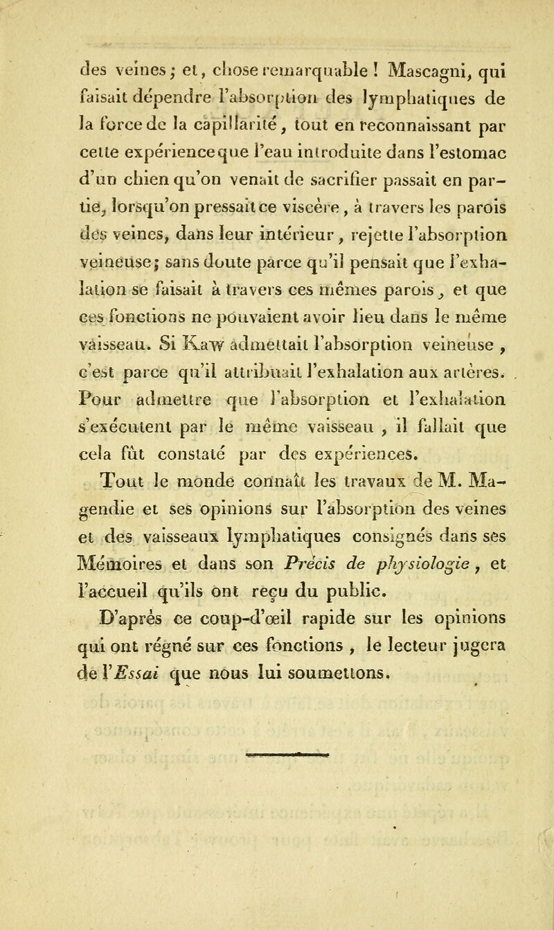 clés veines; et, chose remarquable ! Mascagni, qui faisait dépendre l'absorption des lymphatiques de la force de la capillarité, tout en reconnaissant par celte expérience que l'eau introduite dans Feslomac d'un chien qu'on venait de sacrifier passait en par- lieij lorsqu'on pressait ce viscère, à travers les parois des veines, dans leur intérieur, rejette l'absorption V(3ineuse; sans doute parce qu'il pensait que l'exha- lation se faisait à travers ces mêmes parois _, et que ces fonctions ne pouvaient avoir lieu dans le même vaisseau» Si Kaw admettait l'absorption veineuse , c'est parce qu'il attribuait l'exhalation aux artères. Pour admettre que l'absorption et rexhalîtdon s'exécutent par le même vaisseau , il fallait que cela fût constaté par des expériences. Tout le monde connaît les travaux de M. Ma- gendie et ses opinions sur l'absorption des veines et des vaisseaux lympliatiques consignés dans ses Mémoires et dans son Précis de physiologie, et l'accueil qu'ils ont reçu du public. D'après ce coup-d'œil rapide sur les opinions qui ont régné sur ces fonctions , le lecteur jugera de XEssai que nous lui soumettons.