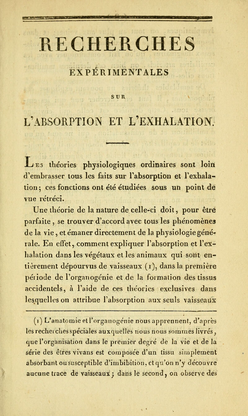 RECHERCHES EXPÉRIMENTALES SUR L'ABSORPTION ET L'EXHALATION. JLiEs théories physiologiques ordinaires sont loin d'embrasser tous les faits sur rabsorption et l'exhala- tion ; ces fonctions ont été étudiées sous un point de vue rétréci. Une théorie de la nature de celle-ci doit, pour être parfaite , se trouver d'accord avec tous les phénomènes de la vie, et émaner directement de la physiologiegéné^ raie. En effet, comment expliquer l'absorption et l'ex- halation dans les végétaux et les animaux qui sont en- tièrement dépourvus de vaisseaux (i), dans la première période de l'organogénie et de la formation des tissus accidentels, à l'aide de ces théories exclusives dans lesquelles on attribue l'absorption aux seuls vaisseaux (i) L'anatomie et l'organogénie nous apprennent, d'après les recherches spéciales auxquelles nous nous sommes livrés, que l'organisation dans le premier degré de la vie et de la série des êtres vivans est composée d'un tissu simplement absorbant ou susceptible d'imbibilion, et qu'on n'y découvre aucune trace de vaisseaux; dans le second j on observe des