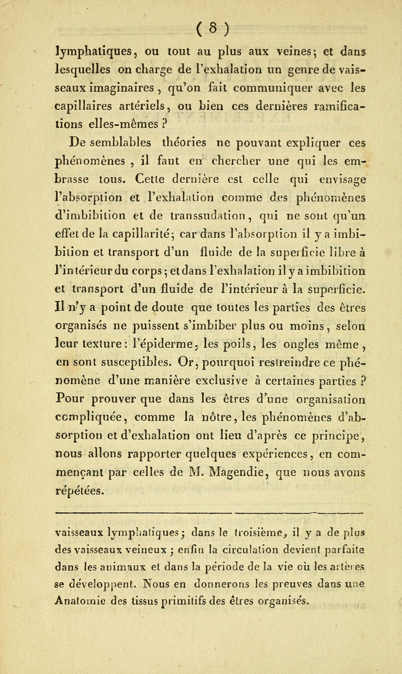 lymphatiques, ou tout au plus aux veines^ et dans lesquelles on charge de l'exhalation un genre de vais- seaux imaginaires , qu'on fait communiquer avec les capillaires artériels, ou bien ces dernières ramifica- tions elles-mêmes ? De semblables théories ne pouvant expliquer ces phénomènes , il faut en chercher une qui les em- brasse tous. Cetle dernière est celle qui envisage l'absorption et l'exhalation comme des phénomènes d'imbibilion et de transsudation, qui ne sont qu'un effet de la capillarité j cardans l'absorption il y a imbi- biiion et transport d'un fluide de la superficie libre à l'intérieur du corps ; et dans l'exhalation il y a imbibition et transport d'un fluide de l'intérieur à la superficie. Il n^y a point de doute que toutes les parties des êtres organisés ne puissent s'imbiber plus ou moins, selon leur texture: l'épiderme, les poils, les ongles même, en sont susceptibles. Or, pourquoi restreindre ce phé- nomène d'une manière exclusive à certaines parties ? Pour prouver que dans les êtres d'une organisation compliquée, comme la nôtre, les phénomènes d'ab- sorption et d'exhalation ont lieu d'après ce principe, nous allons rapporter quelques expériences, en com- mençant par celles de M. Magendie, que nous avons répétées. vaisseaux lymphatiques^ dans le troisième, il y a de plus des vaisseaux veineux j enfin la circulation devient parfaite dans les animaux et dans la période de la vie oii les artères se développent. Nous en donnerons les preuves dans une Anatomie des tissus primitifs des êtres organisés.