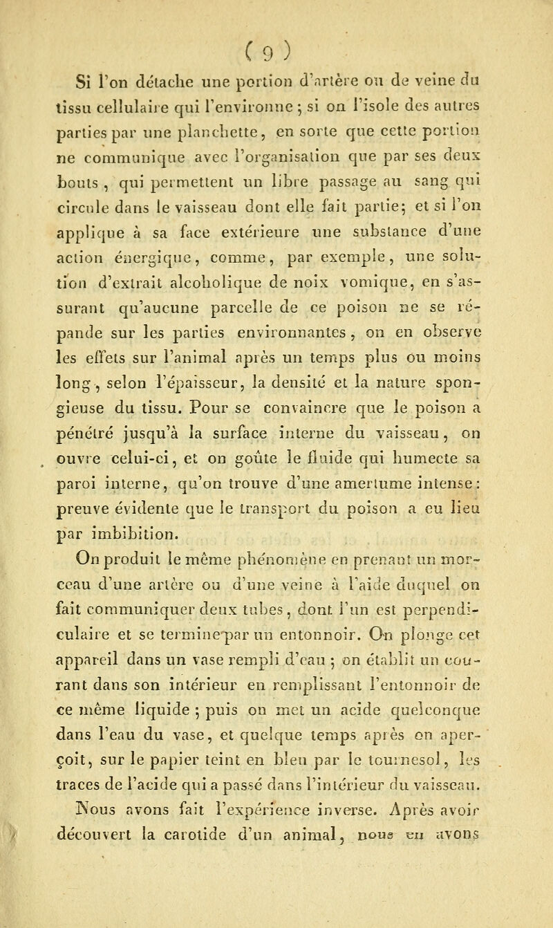 Si l'on détache une portion d'artère on de veine du lissu cellulaire qui Tenvironne -, si on l'isole des autres parties par une planchette, en sorte que celle portion ne communique avec l'organisation que par ses deux bouts , qui permettent un libre passage au sang qui circnle dans le vaisseau dont elle fait partie5 et si Ton applique à sa face extérieure une substance d'une action énergique, comme, par exemple, une solu- tion d'extrait alcoholique de noix vomique, en s'as- surant qu'aucune parcelle de ce poison ne se ré- pande sur les parties environnantes, on en observe les effets sur l'animal après un temps plus ou moins long, selon l'épaisseur, la densité et la nature spon- gieuse du tissu. Pour se convaincre que le poison a pénétré jusqu'à la surface interne du vaisseau, on ouvre celui-ci, et on goûte le fluide qui humecte sa paroi interne, qu'on trouve d'une amerlume intense : preuve évidente que le transport du poison a eu lieu par imbibition. On produit le même phe'nomène en prenant un mor- ceau d'une artère ou d'une veine à Taide duquel on fait communiquer deux tubes, dont l'un est perpendi- culaire et se terminepar un entonnoir. On plonge cet appareil dans un vase rempli d'eau 5 on établit un cou- rant dans son intérieur en remplissant l'entonnoir de ce même liquide 5 puis on met un acide quelconque dans l'eau du vase, et quelque temps après on aper- çoit, sur le papier teint en bleu par le tournesol, les traces de l'acide qui a passé dans l'intérieur du vaisseau. Nous avons fait l'expérience inverse. Après avoir découvert la carotide d'un animal, nous eu avons