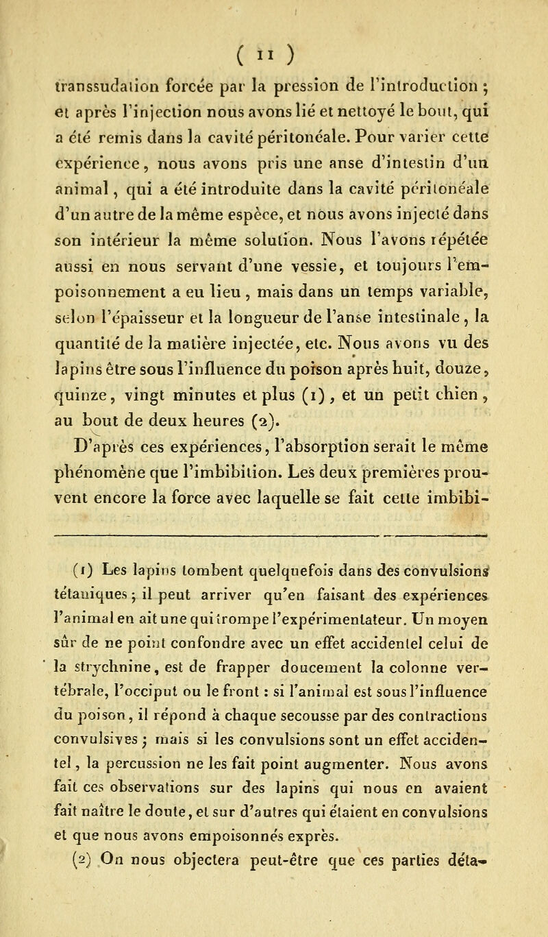 transsudalioii forcée par la pression de l'introduction ; et après rinjeclion nous avons lié et nettoyé le bout, qui a été remis dans la cavité péritonéale. Pour varier celtei expérience, nous avons pris une anse d'intestin d'un animal, qui a été introduite dans la cavité péritonéale d'un autre de la même espèce, et nOus avons injecié dans son intérieur la même solution. Nous l'avons répétée aussi en nous servant d'une vessie, et toujours l'em- poisonnement a eu lieu , mais dans un temps variable, selon l'épaisseur et la longueur de l'an&e intestinale , la quantité de la matière injectée, etc. Nous avons vu des lapins être sous l'influence du poison après huit, douze, quinze, vingt minutes et plus (i), et un petit chien, au bout de deux heures (2). D'après ces expériences, l'absorption serait le même phénomène que l'imbibilion. Les deux premières prou- vent encore la force avec laquelle se fait cette imbibi- (1) Les lapins tombent quelquefois dans des convulsion^ tétaniques ; il peut arriver qu'en faisant des expériences Fanimal en ait une qui îrompe rexpérimenlateur. Un moyen sûr de ne point confondre avec un effet accidentel celui de la strychnine, est de frapper doucement la colonne ver- tébrale, l'occiput ou le front : si l'animal est sous l'influence du poison, il répond à chaque secousse par des contractions convulsives ; mais si les convulsions sont un effet acciden- tel , la percussion ne les fait point augmenter. Nous avons fait ces observations sur des lapins qui nous en avaient fait naître le doute, et sur d'autres qui étaient en convulsions et que nous avons empoisonnés exprès. (2) On nous objectera peut-être que ces parties déta'-