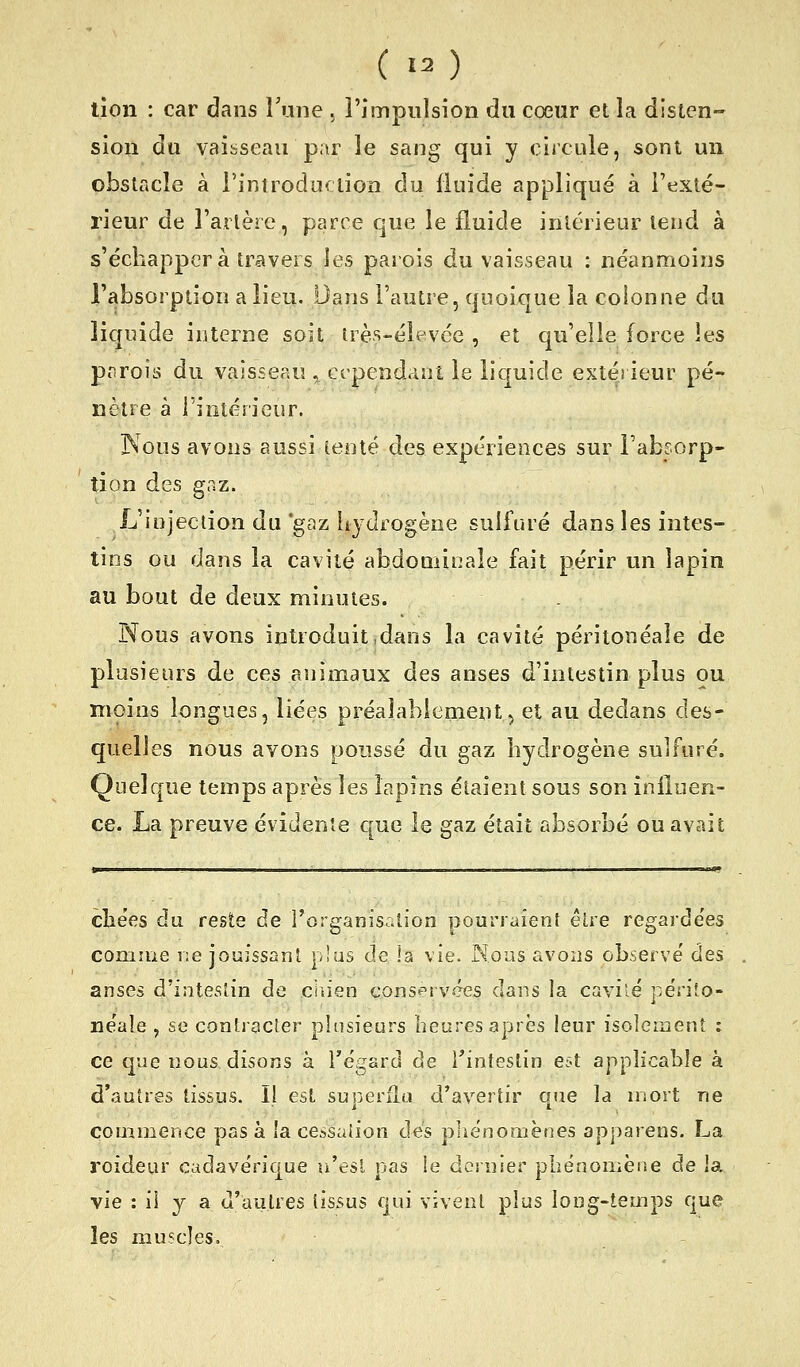tîoii : car dans l'une , l'impulsion du cœur et la disten- sion du vaibseau par le sang qui y circule, sont un obstacle à l'introduciioD du fluide appliqué à l'exté- rieur de l'artère, parce que le fluide intérieur tend à s'échappera travers les parois du vaisseau : néanmoins l'absorption a lieu. Dans l'autre, quoique la coionne du liquide interne soit uès-élevée , et qu'elle force les pprois du vaisseau . cependant le liquide extéi ieur pé- nètre à l'intérieur. JNous avons aussi tenté des expériences sur Fabsorp- tion des gaz. L'injection du 'gaz liydrogène sulfuré dans les intes- tins ou dans la cavité abdominale fait périr un lapin au bout de deux minutes. Nous avons introduit dans la cavité péritonéale de plusieurs de ces animaux des anses d'intestin plus ou moins longues, liées préalablement^ et au dedans des- quelles nous avons poussé du gaz liydrogène sulfuré. Quelque temps après les lapins étaient sous son inlluen- ce. La preuve évidente que le gaz était absorbé ou avait cîiées du reste de l'organisation pourraient être regarde'es connue r:e jouissant plus de la vie. Nous avons observe' des anses d'intestin de ciiien cons^rvces dans la cavilé périîo- néale , se contracter plusieurs beares après leur isolement : ce que nous disons à l'égard de ^intestin est applicable à d'autres tissus. Il est superflu d'avertir que la mort ne commence pas à la cessaiion des pliénomènes apparens. La roideur cadavérique u'esl pas le dernier phénomène de la vie : il y a d'autres (issus qui vivenl plus iong-teuips que les muscles.