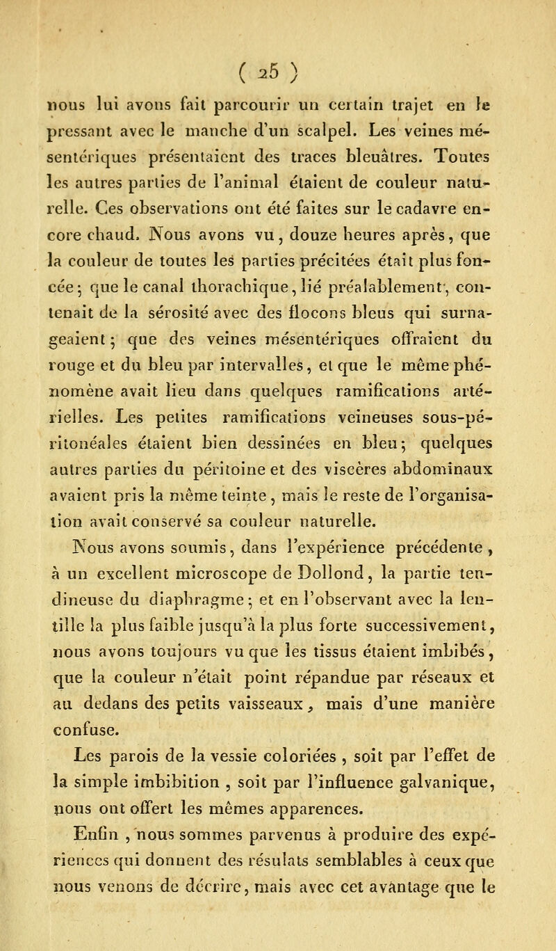 (^5) nous lui avons fait parcourir un certain trajet en le pressant avec le manche d'un scalpel. Les veines raé- sentériques présentaient des traces bleuâtres. Toutes les autres parties de l'animal étaient de couleur natu- relle. Ces observations ont été faites sur le cadavre en- core chaud. Nous avons vu, douze heures après, que la couleur de toutes \eé parties précitées était plus fon- cée j que le canal ihorachique, lié préalablement, con- tenait de la sérosité avec des flocons bleus qui surna- geaient ; que des veines mésentériques offraient du rouge et du bleu par intervalles, et que le même phé- nomène avait lieu dans quelques ramifications arté- rielles. Les petites ramifications veineuses sous-pé- rilonéales étaient bien dessinées en bleu; quelques autres parties du péritoine et des viscères abdominaux avaient pris la même teinte , mais le reste de l'organisa- tion avait conservé sa couleur naturelle. Kous avons soumis, dans l'expérience précédente , h un excellent microscope de Dollond, la partie ten- dineuse du diaphragme; et en l'observant avec la len- tille la plus faible jusqu'à la plus forte successivement, nous avons toujours vu que les tissus étaient imbibés, que la couleur n'était point répandue par réseaux et au dedans des petits vaisseaux, mais d'une manière confuse. Les parois de la vessie coloriées , soit par l'efTet de la simple imbibition , soit par l'influence galvanique, pous ont offert les mêmes apparences. Enfin , nous sommes parvenus à produire des expé- riences qui donnent des résulats semblables à ceux que 110U5 venons de décrire, mais avec cet avantage que le