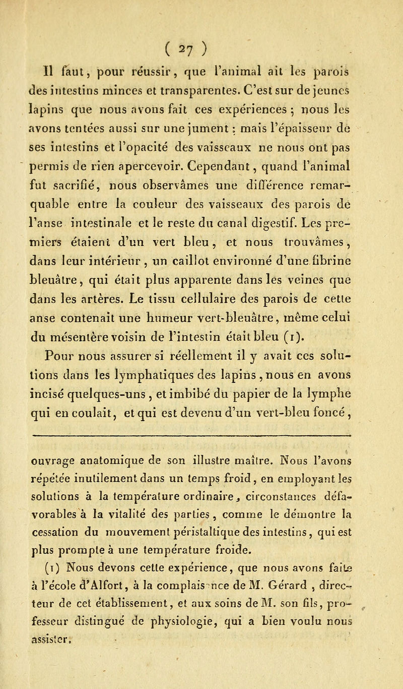 Il faut, pour réussir, que l'animal ait les parois des intestins minces et transparentes. C'est sur de jeunes lapins que nous avons fait ces expériences ^ nous les avons tentées aussi sur une jument : mais l'épaisseur de ses intestins et l'opacité des vaisseaux ne nous ont pas permis de rien apercevoir. Cependant, quand l'animal fut sacrifié, nous observâmes une différence remar- quable entre la couleur des vaisseaux des parois de l'anse intestinale et le reste du canal digestif. Les pre- miers étaient d'un vert bleu, et nous trouvâmes, dans leur intérieur , un caillot environné d'une fibrine bleuâtre, qui était plus apparente dans les veines que dans les artères. Le tissu cellulaire des parois de cette anse contenait une humeur vert-bleuâtre, même celui du mésentère voisin de l'intestin était bleu (i). Pour nous assurer si réellement il y avait ces solu- tions dans les lymphatiques des lapins , nous en avons incisé quelques-uns , et imbibé du papier de la lymphe qui en coulait, et qui est devenu d'un vert-bleu foncé, ouvrage anatomique de son illustre maître. Nous l'avons répétée inutilement dans un temps froid, en employant les solutions à la température ordinaire, circonstances défa- vorables à la vitalité des parties, comme le démontre la cessation du mouvement péristaltique des intestins, qui est plus prompte à une température froide. (i) Nous devons cette expérience, que nous avons fail^ à récole d*Alfort, à la complais nce de M. Gérard , direc- teur de cet établissement, et aux soins de M. son fils, pro-- fesseur distingué de physiologie, qui a bien voulu nous assister.