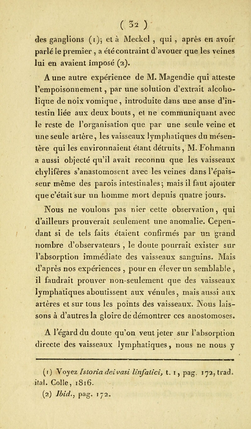 ( 30 des ganglions (i); et à Meckcl , qui , après en avoir* parlé le premier , a été contraint d'avouer que les veines lui en avaient imposé (2). A une autre expérience de M. Magendie qui atteste l'empoisonnement, par une solution d'extrait alcoho- lique de noix vomique , introduite dans une anse d'in- testin liée aux deux bouts, eî ne communiquant avec le reste de l'organisation que par une seule veine et une seule artère, les vaisseaux lymphatiques du mésen- tère qui les environnaient étant détruits, M. Fohmanii a aussi objecté qu'il avait reconnu que les vaisseauîC chylifères s'anastomosent avec les veines dans l'épais- seur même des parois intestinales 5 mais il faut ajouter que c'était sur un homme mort depuis quatre jours. Nous ne voulons pas nier cette observation , qui d'ailleurs prouverait seulement une anomalie. Cepen- dant si de tels faits étaient confirmés par un ^rand nombre d'observateurs , le doute pourrait exister sur l'absorption immédiate des vaisseaux sanguins. Mais d'après nos expériences , pour en élever un semblable , il faudrait prouver non-seulement que des vaisseaux lymphatiques aboutissent aux vénules, mais aussi aux artères et sur tous les points des vaisseaux. Nous lais- sons à d'autres la gloire de démontrer ces anostomoses» A regard du doute qu'on veut jeter sur l'absorption directe des vaisseaux lymphatiques, nous ne nous y (f) Voyez Istonadeivasi linfatîci, t. i, pag. 17a, trad. ital. Colle, 1816.