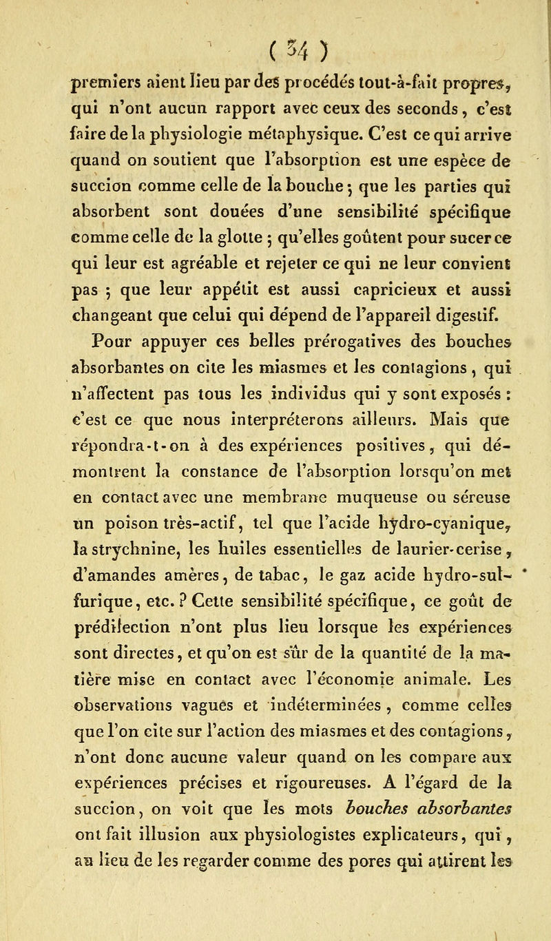 premiers .tient lieu par des procédés lout-à-fait propres^, qui n'ont aucun rapport avec ceux des seconds, c'est faire de la physiologie métaphysique. C'est ce qui arrive quand on soutient que l'absorption est une espèce de succion comme celle de la bouche -, que les parties qui absorbent sont douées d'une sensibilité spécifique comme celle de la glotte ; qu'elles goûtent pour sucer ce qui leur est agréable et rejeter ce qui ne leur convient pas 5 que leur appétit est aussi capricieux et aussi changeant que celui qui dépend de l'appareil digestif. Pour appuyer ces belles prérogatives des bouches absorbantes on cite les miasmes et les contagions, qui n'affectent pas tous les individus qui y sont exposés : c'est ce que nous interpréterons ailleurs. Mais que répondra-t-on à des expériences positives, qui dé- montrent la constance de l'absorption lorsqu'on mel en contact avec une membrane muqueuse ou séreuse un poison très-actif, tel que l'acide hydro-cyaniquCy la strychnine, les huiles essentielles de laurier-cerise, d'amandes amères, de tabac, le gaz acide hydro-sul- furique, etc. ? Celte sensibilité spécifique, ce goût de prédilection n'ont plus lieu lorsque les expériences sont directes, et qu'on est sûr de la quantité de la ma- tière mise en contact avec réconomie animale. Les observations vagues et indéterminées , comme celles que l'on cite sur l'action des miasmes et des contagions, n'ont donc aucune valeur quand on les compare aux expériences précises et rigoureuses. A l'égard de la succion, on voit que les mots bouches absorbantes ont fait illusion aux physiologistes explicateurs, qui, au lieu de les regarder comme des pores qui attirent les