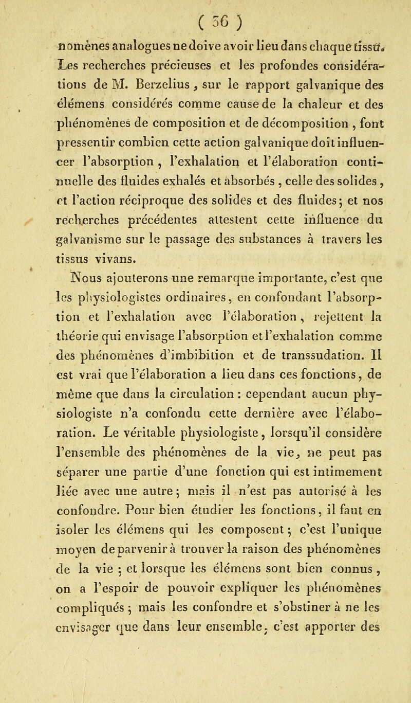 nomènes analogues ne doive avoir lieu dans cliaque tissus Les recherches précieuses et les profondes considéra- lions de M. Berzelius , sur le rapport galvanique des élémens considérés comme cause de la chaleur et des phénomènes de composition et de décomposition , font pressentir combien cette action galvanique doit influen- cer l'absorption , l'exhalation et l'élaboration conti- nuelle des fluides exhalés et absorbés , celle des solides , et l'action réciproque des solides et des fluides; et nos recherches précédentes attestent cette influence du galvanisme sur le passage des substances à travers les tissus vivans. Kous ajouterons une remarque importante, c'est que les physiologistes ordinaires, en confondant l'absorp- tion et l'exhalation avec l'élaboration, rejettent la théorie qui envisage l'absorption et l'exhalation comme des phénomènes d'imbibition et de transsudation. Il est vrai que l'élaboration a lieu dans ces fonctions, de même que dans la circulation : cependant aucun phy- siologiste n'a confondu cette dernière avec l'élabo- ration. Le véritable physiologiste, lorsqu'il considère l'ensemble des phénomènes de la vie^ ne peut pas séparer une partie d'une fonction qui est intimement liée avec une autre 5 mais il n'est pas autorisé à les confondre. Pour bien étudier les fonctions, il faut en isoler les élémens qui les composent ; c'est l'unique moyen de parvenir à trouver la raison des phénomènes de la vie ; et lorsque les élémens sont bien connus , on a l'espoir de pouvoir expliquer les phénomènes compliqués 5 mais les confondre et s'obstiner à ne les envisager que dans leur ensemble ; c'est apporter des