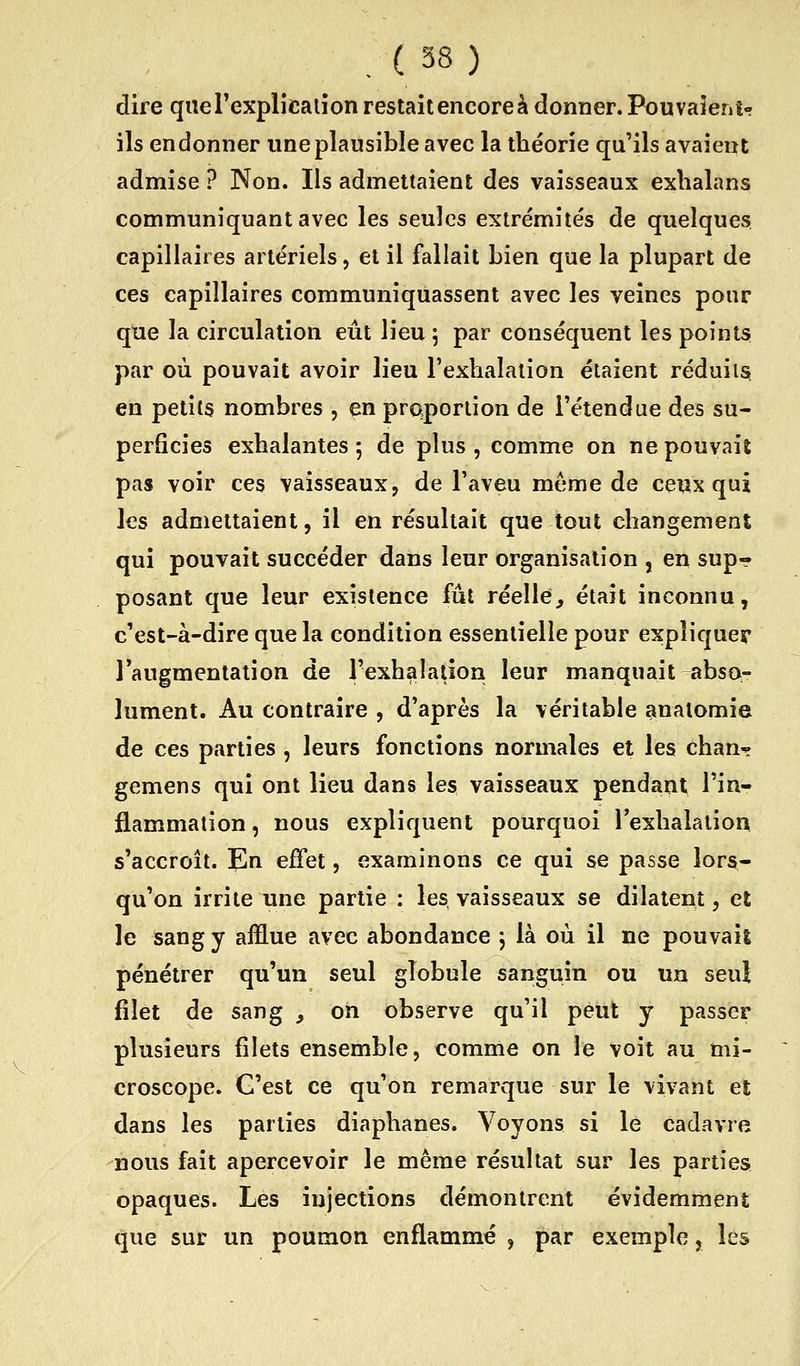 dire queTexplicalion restait encore à donner. Pouvaient- ils endonner une plausible avec la théorie qu'ils avaient admise ? Non. Ils admettaient des vaisseaux exhalans communiquant avec les seules extrémités de quelques capillaires artériels, et il fallait bien que la plupart de ces capillaires communiquassent avec les veines pour que la circulation eût lieu ^ par conséquent les points par où pouvait avoir lieu l'exlialaiion étaient réduits» en petits nombres , en proportion de l'étendue des su- perficies exhalantes; de plus, comme on ne pouvait pas voir ces vaisseaux, de l'aveu même de ceux qui les admettaient, il en résultait que tout changement qui pouvait succéder dans leur organisation , en sup? posant que leur existence fût réelle^ était inconnu, c'est-à-dire que la condition essentielle pour expliquer l'augmentation de l'exhalation leur manquait abso- lument. Au contraire , d'après la véritable anatomie de ces parties , leurs fonctions normales et les chan^ gemens qui ont lieu dans les vaisseaux pendant l'in- flammation, nous expliquent pourquoi lexhalalion s'accroît. En effet, examinons ce qui se passe lors- qu'on irrite une partie : les vaisseaux se dilatent, et le sang y afflue avec abondance ; là où il ne pouvais pénétrer qu'un seul globule sanguin ou un seul filet de sang , on observe qu'il peut y passer plusieurs filets ensemble, comme on le voit au mi- croscope. C'est ce qu'on remarque sur le vivant et dans les parties diaphanes. Voyons si le cadavre nous fait apercevoir le même résultat sur les parties opaques. Les injections démontrent évidemment que sur un poumon enflammé , par exemple, les