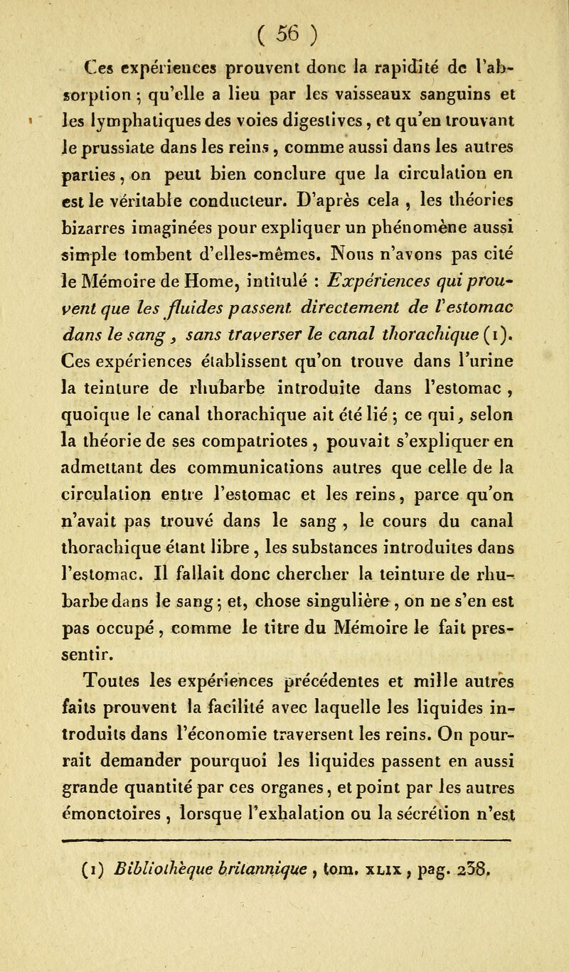 Ces cxpérîeiiees prouvent donc la rapidité de Tab- sorplion • qu'elle a lieu par les vaisseaux sanguins et les lymphatiques des voies digeslives, et qu'en trouvant le prussiate dans les reins, comme aussi dans les autres parties, on peut bien conclure que la circulation en est le véritable conducteur. D'après cela , les théories bizarres imaginées pour expliquer un phénomène aussi simple tombent d'elles-mêmes. Nous n'avons pas cité le Mémoire de Home, intitulé : Expériences qui prou- vent que les fluides passent directement de Vestomac dans le sang _, sans tras^erser le canal thorachique (i). Ces expériences éiablissent qu'on trouve dans l'urine la teinture de rhubarbe introduite dans l'estomac , quoique le canal thorachique ait été lié \ ce qui, selon la théorie de ses compatriotes , pouvait s'expliquer en admettant des communications autres que celle de la circulation entre l'estomac et les reins, parce qu'on n'avait pas trouvé dans le sang , le cours du canal thorachique étant libre , les substances introduites dans l'estomac. Il fallait donc chercher la teinture de rhu- barbe diins le sang ; et, chose singulière, on ne s'en est pas occupé , comme le titre du Mémoire le fait pres- sentir. Toutes les expériences précédentes et mille autres faits prouvent la facilité avec laquelle les liquides in^ troduits dans l'économie traversent les reins. On pour- rait demander pourquoi les liquides passent en aussi grande quantité par ces organes, et point par les autres émonctoires , lorsque l'exhalation ou la sécrétion n'est (i) Bibliothèque hrilannique , tom, xnx , pag. 23:8.