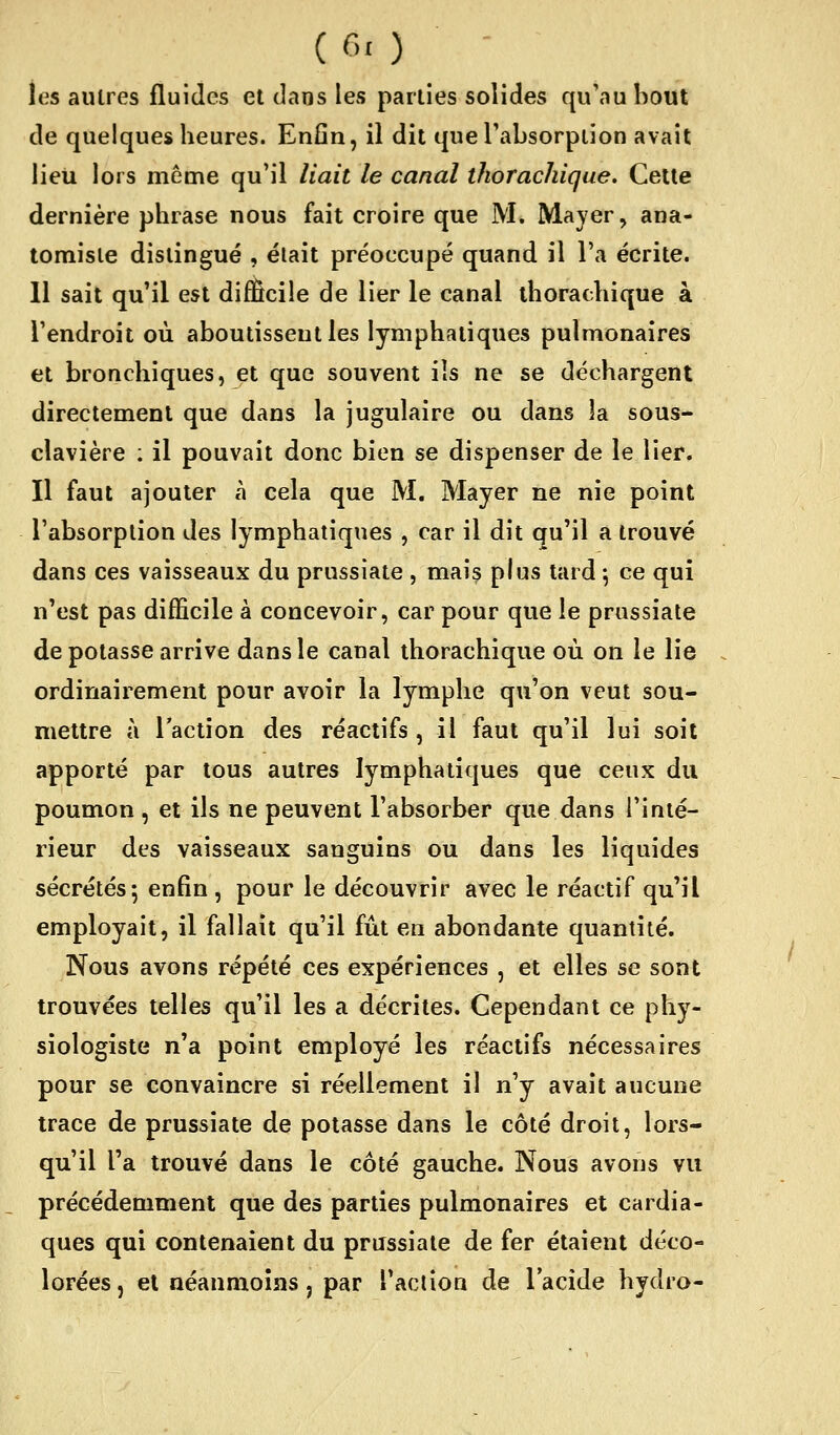 les autres fluides et tlaos les parties solides qu'au bout de quelques heures. Enfin, il dit queTabsorpiion avait lieu lors même qu'il liait le canal thorachique. Cette dernière phrase nous fait croire que M. IVlayer, ana- tomisie distingué , était préoccupé quand il l'a écrite. 11 sait qu'il est difficile de lier le canal thorachique à l'endroit où aboutissent les lymphatiques pulmonaires et bronchiques, et que souvent ils ne se déchargent directement que dans la jugulaire ou dans la sous- clavière : il pouvait donc bien se dispenser de le lier. Il faut ajouter à cela que M. Mayer ne nie point l'absorption des lymphatiques , car il dit qu'il a trouvé dans ces vaisseaux du prussiate , mais plus tard \ ce qui n'est pas difficile à concevoir, car pour que le prussiate de potasse arrive dans le canal thorachique où on le lie ordinairement pour avoir la lymphe qu'on veut sou- mettre à l'action des réactifs, il faut qu'il lui soit apporté par tous autres lymphatiques que ceux du poumon , et ils ne peuvent l'absorber que dans l'inté- rieur des vaisseaux sanguins ou dans les liquides sécrétés; enfin , pour le découvrir avec le réactif qu'il employait, il fallait qu'il fût en abondante quantité. Nous avons répété ces expériences , et elles se sont trouvées telles qu'il les a décrites. Cependant ce phy- siologiste n'a point employé les réactifs nécessaires pour se convaincre si réellement il n'y avait aucune trace de prussiate de potasse dans le côté droit, lors- qu'il l'a trouvé dans le côté gauche. Nous avons vu précédemment que des parties pulmonaires et cardia- ques qui contenaient du prussiate de fer étaient déco- lorées, et néanmoins, par l'action de l'acide hydro-