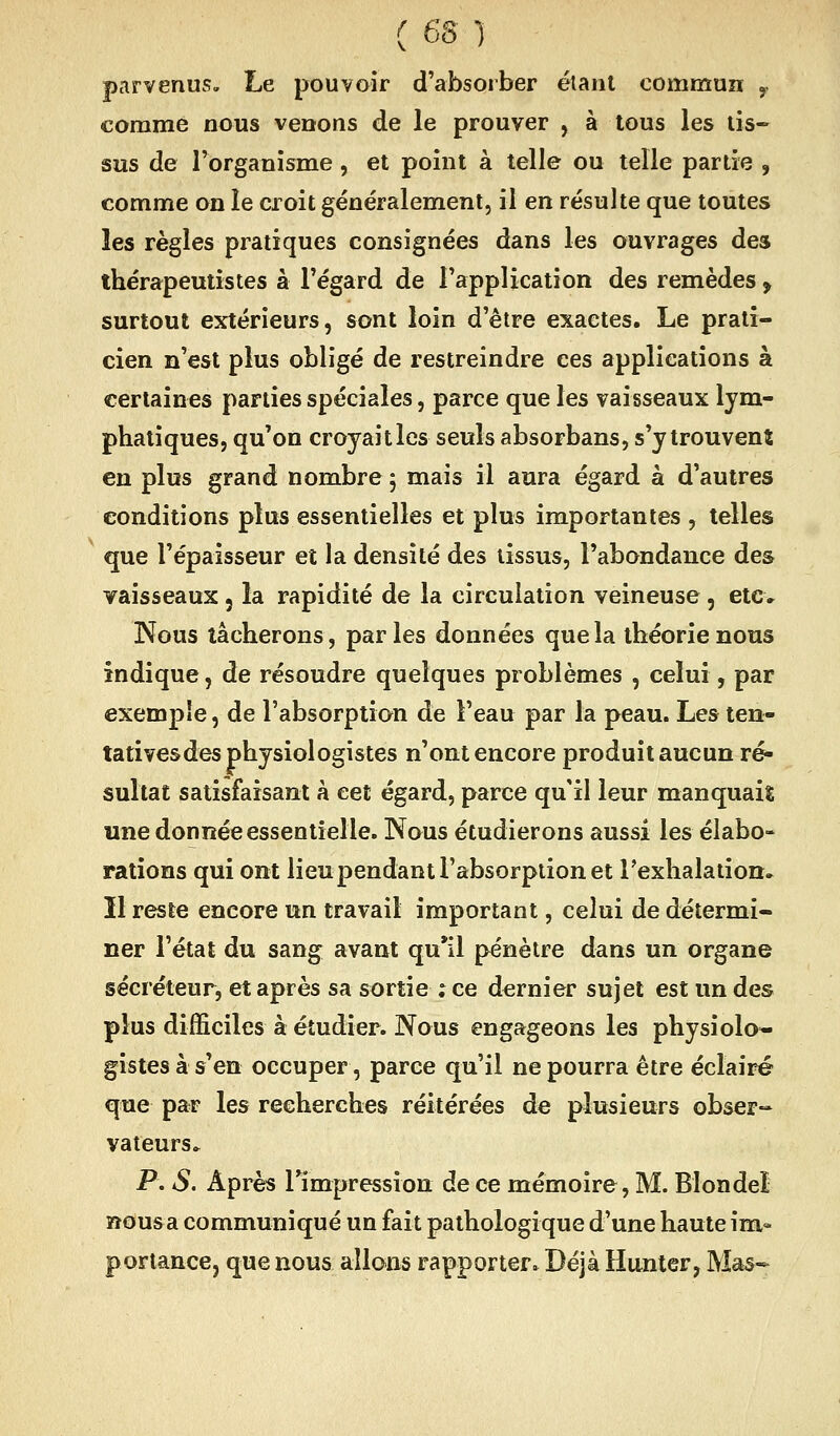 parvenus. Le pouvoir d'absorber étant commun y comme nous venons de le prouver , à tous les tis- sus de Torganisme, et point à telle ou telle partie , comme on le croit généralement, il en résulte que toutes les règles pratiques consignées dans les ouvrages des thérapeutistes à l'égard de l'application des remèdes , surtout extérieurs, sont loin d'être exactes. Le prati- cien n'est plus obligé de restreindre ces applications à certaines parties spéciales, parce que les vaisseaux lym- phatiques, qu'on croyaitles seuls absorbans, s'y trouvent en plus grand nombre 5 mais il aura égard à d'autres conditions plus essentielles et plus importantes , telles que l'épaisseur et la densité des tissus, l'abondance des vaisseaux, la rapidité de la circulation veineuse , etc» Nous tâcherons, parles données quela théorie nous indique, de résoudre quelques problèmes , celui, par exemple, de l'absorption de l'eau par la peau. Les ten- tatives des physiologistes n'ont encore produit aucun ré- sultat satisfaisant k cet égard, parce qu'il leur manquais une donnée essentielle. Nous étudierons aussi les élabo- rations qui ont lieu pendant l'absorption et l'exhalation. Il reste encore un travail important, celui de détermi- ner l'état du sang avant qu'il pénètre dans un organe sécréteur, et après sa sortie ; ce dernier sujet est un des plus difficiles à étudier. Nous engageons les physiolo- gistes à s'en occuper, parce qu'il ne pourra être éclairé que par les recherches réitérées de plusieurs obser^ valeurs. P. S. Après rimpression de ce mémoire, M. Blondel ïîousa communiqué un fait pathologique d'une haute im- portance, que nous allons rapporter. Déjà Hunter, Mas-