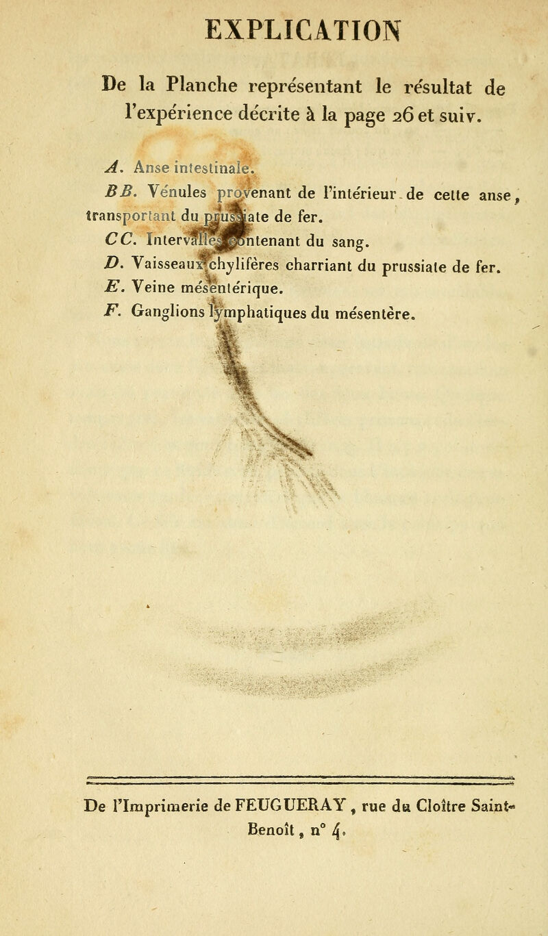 EXPLICATION De la Planche repre'sentant le re'sultat de rexpérience décrite à la page 26 et suiv. A, Anse intestinale', BB. Ve'nules provenant de l'inte'rieur- de celte anse, transportant du RBiSiate de fer. ce. Interv^^pRîtenant du sang. D. Vaisseaui^hylifères charriant du prussiate de fer. E. Veine mësente'rique. F. Ganglions lymphatiques du mésentère. XM. De riraprimerie de FEUGUERAY, rue du Cloître Saint- Benoît , n° 4*