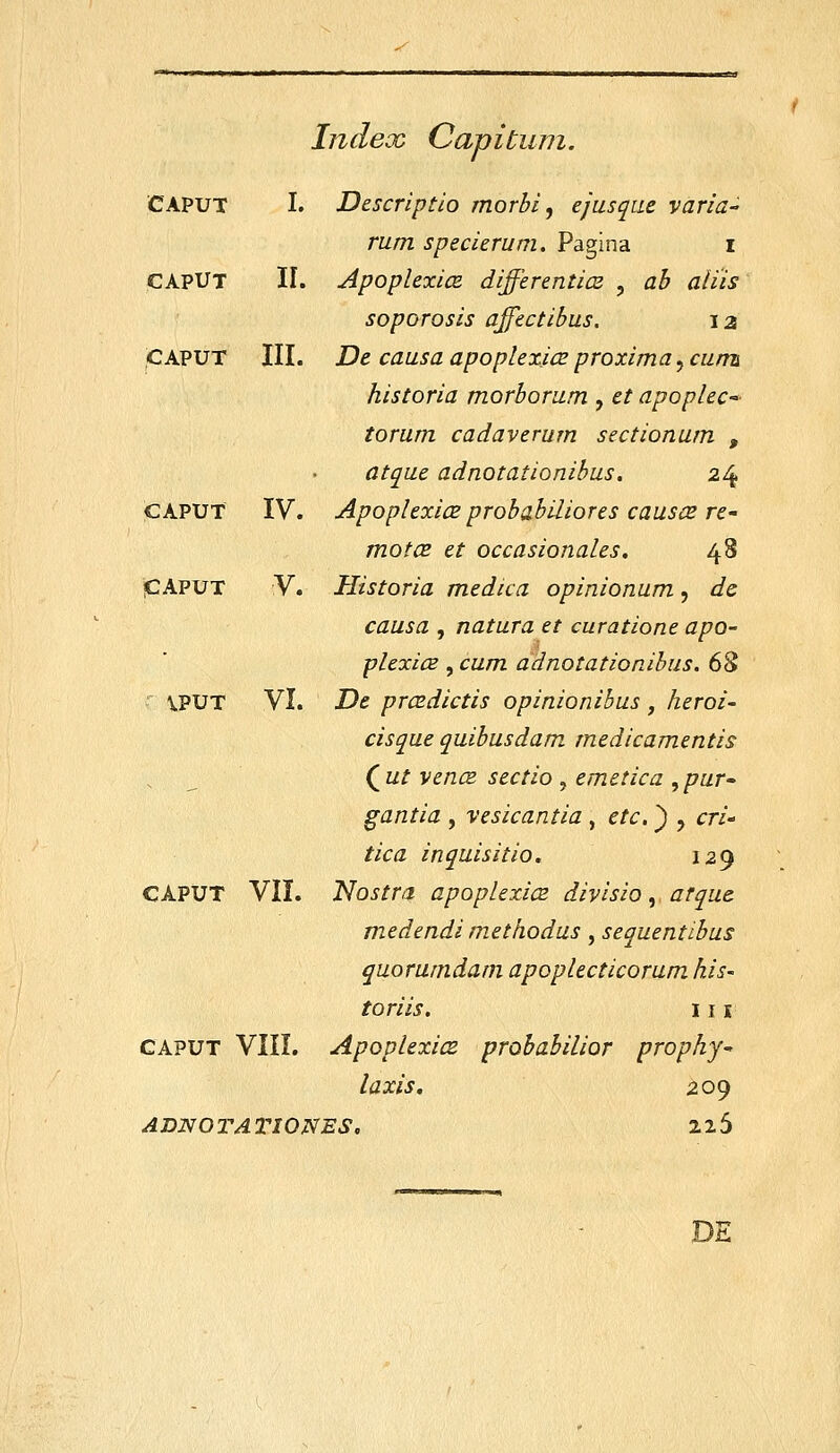 Inclex Capitum. CAPUT CAPUT CAPUT I. Descriptio morbi, ejusqae varia- rum specierum. Pagina i II. ApoplexicB differenticz , ab aliis soporosis affectibus, 12 III. De causa apoplexice proxima, cumi historia morborum , et apoplec- torum cadaverum sectionum , atque adnotationibus. 24 IV. Apoplexice probabiliores causce re- motCB et occasionales. 48 V. Historia medica opinionum, dc causa , natura et curatione apo- plexice , cum adnotationibus. 6S VI. De prcsdictis opinionibus , heroi- cisque quibusdam medicamentis (^ut vencB sectio , emetica ^pur gantia , vesicantia , ctc, ) , cri- tica inquisitio, 12^ CAPUT VII. Nostra apoplexicz divisio, arque medendi methodus, sequentibus quorumdam apoplecticorum his- toriis. 111 CAPUT VIII. ApoplexicB prQbabilior prophj laxis, 209 ADNOI^AX^IONES, 225 CAPUT iCAPUT IPUT DE