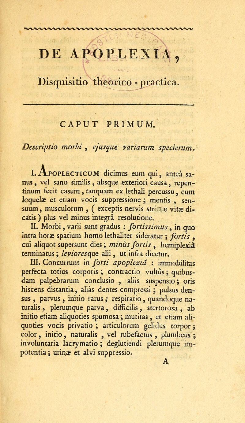 •X/W^'X('V\J'X/X/X)^'^ DE APOjP^LEXIA, Disquisitio tlieorico - practica. CAPUT PRIMUM. Dcscriptio morbi , ejusque yariarum specierum, I. A.POPLECTICUM diclmus eum qui, antea sa- nus, vel sano similis, absque exteriori causa, repen- tinum fecit casum, tanquam ex iethali percussu, cum loquelae et etiam vocis suppressione ; mentis , sen- suum, musculorum , ( exceptis nervis stri i £ vitce di- catis ) plus vel minus integra resolutione. II. Morbi, varii sunt gradus : fortissimus, in quo intra horae spatium homo lethaliter sideratur ; fortis , cui aliquot supersunt dies; minus fortis , hemiplexia terminatus; leviores(\UQ alii, ut infra dicetur. III. Concurrunt in forti apoplexid : immobilitas perfecta totius corporis ; contractio vukus; quibus- dam palpebrarum condusio , aliis suspensio; oris hiscens distantia, alias dentes compressi; pulsus den- sus , parvus , initio rarus ,• respiratio, quandoque na- turalis , plerumque parva, difficilis, stertorosa , ab initio etiam aliquoties spumosa; mutitas, et etiam aU- quoties vocis privatio ; articulorum gelidus torpor ; color, initio, naturalis , vel rubefactus , plumbeus ; involuntaria lacrymatio ; deglutiendi plerumque im- potentia; urinae et alvi suppressio. A