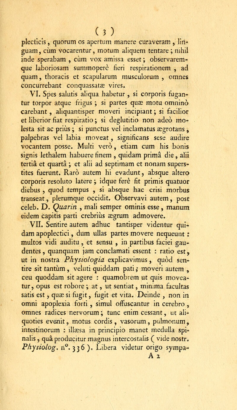 plecticis, quortim os apertum manere curaveram , llri* guam, cum vocaremur, motum aliquem tentare ; nihil inde sperabam , cum vox amissa esset; observarem- que laboriosam summoper^ fieri respirationem , ad quam, thoracis et scapularum musculorum , omnes concurrebant conquassats vires. VI. Spes salutis aliqua habetur , si corporis fugan- tur torpor atque frigus; si partes quse motu omnino carebant, aliquantisper moveri incipiant; si facilior et liberior fiat respiratio; si deglutitio non adeo mo- lesta sit ac prius ; si punctus vel inclamatus asgrotans, palpebras vel labia moveat, significans sese audire vocantem posse. Multi vero, etiam cum his bonis signis lethalem habuere finem , quidam prima die, alii tertia et quarta ; et alii ad septimam et nonam supers- tites fuerunt. Raro autem hi evadunt, absque altero corporis resoluto latere; idque fere fit primis quatuor diebus , quod tempus , si absque hac crisi morbus transeat, plerumque occidit. Observavi autem, post celeb. D. Quarin , mali semper ominis esse, manum eldem capitis parti crebrius aegrum admovere. VII. Sentire autem adhuc tantisper videntur qui* dam apoplectici, dum ullas partes movere nequeunt; multos vidi auditu, et sensu , in partibus faciei gau- dentes, quanquam jam conclamati essent : ratio tsi, ut in nostra Physiologia explicavimus, quod sen- tire sit tantum , veluti quiddam pati ,• moveri autem , ceu quoddam sit agere : quamobrem ut quis movea- tur, opus est robore ; at, ut sentiat, minima facultas satis est, quse si fugit, fugit et vita. Deinde , non in omni apoplexia forti, simul ofFuscantur in cerebro , omnes radices nervorum; tunc enim cessant, ut ali- quoties evenit, motus cordis , vasorum , pulmonum, intestinorum : illsesa in principio manet medulia spi- nalis 5 qua producitur magnus intercostalis ( vide nostr„ Physiolog, n°. 336 ), Libera videtur origo sympa- A 2