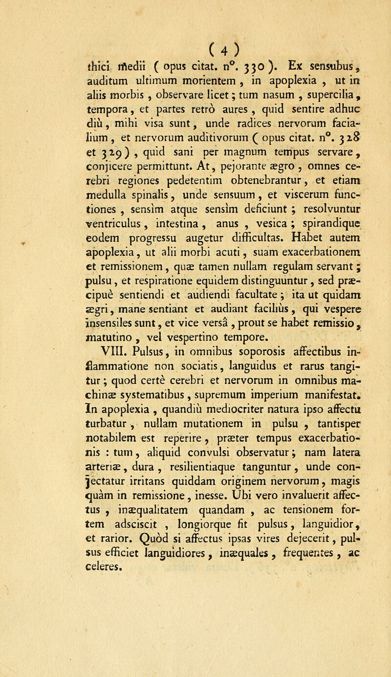 thici rftedii ( opus citat. n**. 330). Ex sensubus, auditum ultimum morientem , in apoplexia , ut m aliis morbis , observare licet; tum nasum , supercilia , tempora, et partes retro aures , quid sentire adhuc diii, mihi visa sunt, unde radices nervorum facia- lium , et nervorum auditivorum ( opus citat. n**. 3 28 et 3 2.9) , quld sani per magnum tempus servare , conjicere permittunt. At, pejorante asgro , omnes ce- rebri regiones pedetentim obtenebrantur, et etiam meduUa spinaHs, unde sensuum, et viscerum func- tiones , sensim atque sensim deficiunt ; resolvuntur ventriculus , intestina , anus , vesica ; spirandique eodem progressu augetur difficultas. Habet autem apoplexia, ut alii morbi acuti, suam exacerbalionem ct remissionem, qu^ tamen nullam regulam servant ; pulsu, et respiratione equidem distinguuntur, sed prse- cipue sentiendi et audiendi facultate; ita ut quidam asgri, mane sentlant et audiant faciliiis , qui vespere insensiles sunt, et vice versa , prout se habet remissio , matutino , vel vespertino tempore. VIII. Pulsus, in omnibus soporosis affectlbus in- flammatione non sociatis, languidus et rarus tangi- tur; quod certe cerebri et nervorum in omnibus ma- chinse systematibus , supremum imperium manifestat. In apoplexia , quandiu mediocriter natura ipso afFectii turbatur , nullam mutationem in pulsu , tantisper notabilem est reperire , praeter tempus exacerbatio- nis : tum, aliquid convulsi observatur; nam latera arterise, dura , resilientiaque tanguntur , unde con- Jectatur irritans quiddam originem nervorum, magis quam in remissione, inesse. Ubi vero invaluerit afFec- tus , insequalitatem quandam , ac tensionem for- tem adsciscit , longiorque fit pulsus, languidior, €t rarior. Quod si afFectus ipsas vires dejecerit, pul- sus efficiet languidiores, inEequaks , frequentes , ac celeres.