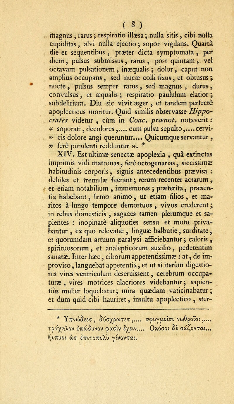 rtiagnus, rarus; respiratio illaesa; nulla sitis , cibi ntills cupiditas, alvi nulla ejectio; sopor vigilans. Quarti die et sequentibus , praeter dicta symptomata , per diem, pulsus submissus, rarus , post quintam, vel octavam pulsationem, inaequalis ; dolor, caput non amplius ocCupans, sed nucs colli fixus, et obtusus ; nocte, pulsus semper rarus, sed magnus , durus, convulsus) et sequalis; respiratio paululum elatior; subdelirium. Diu sic vivit asger , et tandem perfecte apoplecticus moritur. Quid similis observasse Hippo- crates videtur , cum in Coac. prcBnot. notaverit: « soporati, decolores,.... cum pulsu sepulto,....cervi- » cis dolore angi queruntur.... Quicumqueservantur , » fere purulenti redduntur ». * XIV. Est ultimae senectae apoplexia , qu^ extlnctas imprimis vidi matfonas, fere octogenarias, siccissimae habitudinis corporls, signis antecedentibus praevisa : debiles et tremulae fuerant; rerum recenter actarum , et etiam notabilium , immemores ; praeterita, praesen- tia habebant, firmo animo, ut etiam filios, et ma- ritos a lungo tempore demortuos , vivos crederent; in rebus domesticis , sagaces tamen plerumque et sa- pientes : inopinate aliquoties sensu et motu priva- bantur , ex quo relevatae , linguae balbutie, surditate , et quorumdam artuum paralysi afficiebantur ; caloris , spirituosorum, et analepticorum auxilio, pedetentim sanatse. Inter haec, ciborum appetentissimae ; at, de im- proviso, languebat appetentia, et ut si it«riim digestio- nis vires ventriculum deseruissent, cerebrum occupa- turae , vires motrices alacriores videbantur; sapien- tiiis mulier loquebatur; mira quaedam vaticinabatur; et dum quid cibi hauriret, insultu apoplectico , ster- T^dyrrfko-^ eiuco^uvov (^ccah tjs.iv.... 0>4ocoi ol cw^ovTai... 5|X77UOl WC £T;tT07ro}vl> ywovTat.