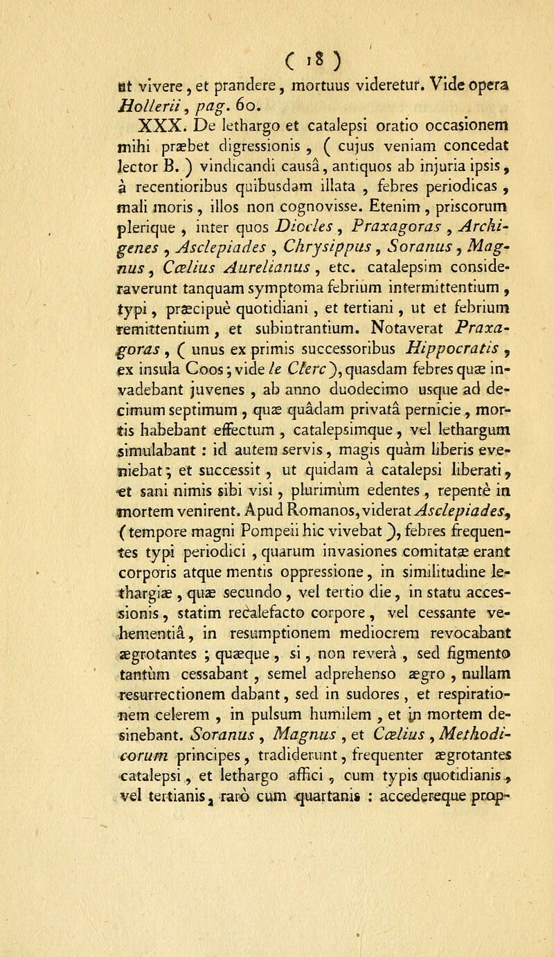 tit vlvere, et prandere, mortuus videretuf, Vlde opera Hollerii, pag. 60. XXX. De lethargo et catalepsl oratio occasionem niihi praebet digressionis , ( cu}us veniam concedat Jector B. ) vindicandi causa, antiquos ab injuria ipsis, a recentioribus quibusdam illata , febres periodicas , mali moris , ilios non cognovisse. Etenim , priscorum plerique , inter quos Diccles , Praxagoras , Archi- genes , ylsclepiades , Chrysippus , Soranus, Mag' nus, Ccelius Aurelianus , etc. catalepsim conside- raverunt tanquam symptoma febrium intermittentium , typi, pr£cipue quotidiani , et tertiani, ut et febrium remittentium, et subintrantium. Notaverat Praxa- goras , ( unus ex primis successoribus Hippocratis , ex insula Coos;vide le C/^rt:}, quasdam febresquse in- vadebant juvenes , ab armo duodecimo usque ad de- cimum septimum , quae quadam privata pernicie, mor- tis habebant effectum , catalepsimque, vel lethargum simulabant : id autera servis, magis quam hberis eve- tiiebat; et successit, ut quidam a catalepsi liberati, «t sani nimis sibi visi, plurimiim edentes, repente ia «nortem venirent. Apud Romanos, viderat^Jc/f/^/j^ej, (tempore magni Pompeii hic vivebat ^, febres frequen- tes typi periodici , quarum invasiones comitatae erant corporis atque mentis oppressione, in similitudine le- thargias, quae secundo , vel tertio die, in statu acces- sionis, statim redalefacto corpore, vel cessante ve- hementia, in resumptionem mediocrem revocabant aegrotantes ; quaeque , si, non revera , sed figmento tantum cessabant, semel adprehenso aegro , nullam resurrectionem dabant, sed in sudores, et respiratio- nem celerem , in pulsum humilem , et in mortem de- sinebant. Soranus , Magnus , et Ccelius , Methodi- corum principes, tradiderunt, frequenter aegrotantes catalepsi, et lethargo affici , cum typis quotidianis., vel tertianis, raro cum -quartani» : accedereque prxj^