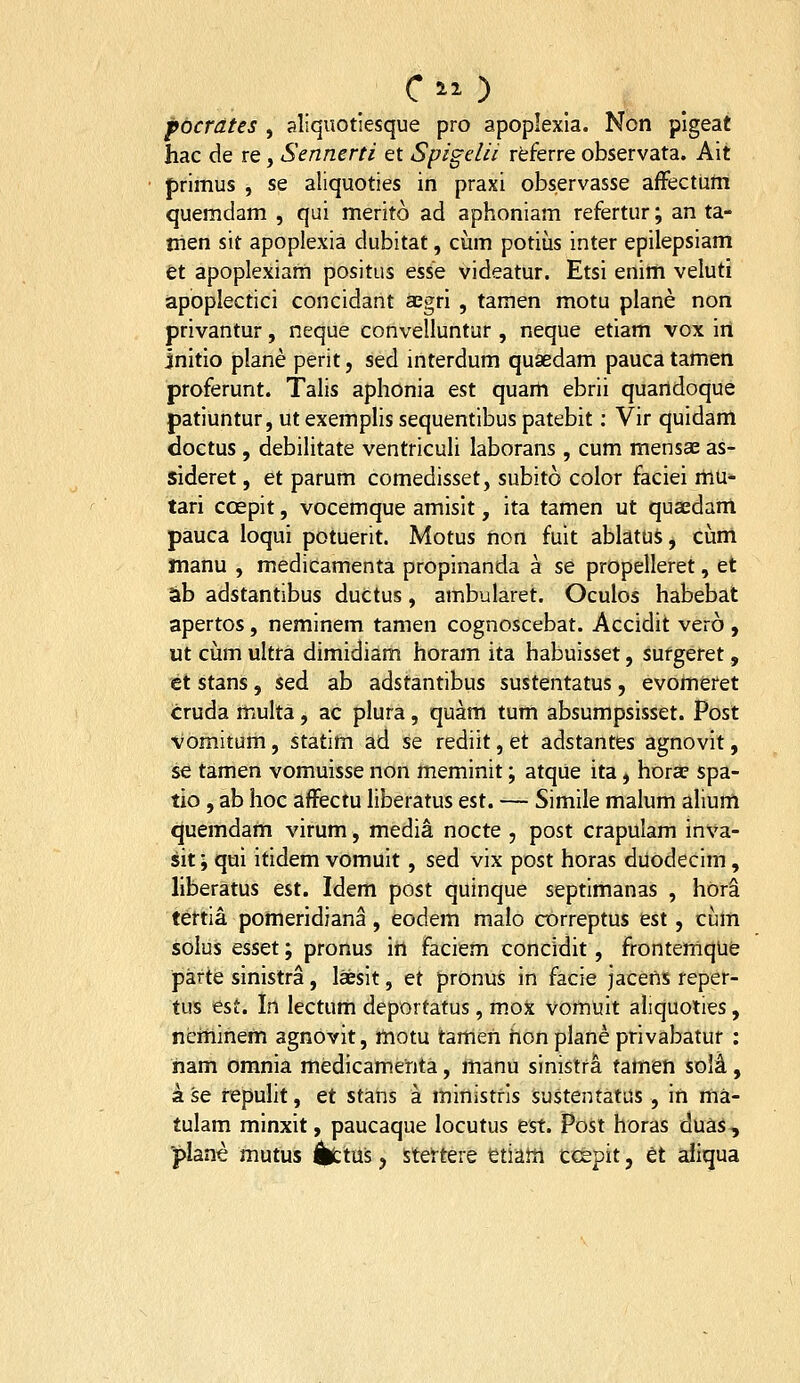 focrdUs , aliquotiesque pro apoplexla. Non plgeat hac de re, Sennerti et Spigelii rtferre observata. Ait primus , se aliquoties in praxi obs.ervasse afFectum quemdam , qui merito ad aphoniam refertur; an ta- trien sit apoplexia dubitat, cum potius inter epilepsiam ti apoplexiam positus esse videatur. Etsi enim veluti apoplectici concidant aegri , tamen motu plane non privantur, neque convelluntur , neque etiam vox iri initio plane perit, sed interdum qusedam pauca tamen proferunt. Talis aphonia est quarh ebrii quartdoque patiuntur, ut exemplis sequentibus patebit: Vir quidam doctus , debilitate ventriculi laborans , cum mensae as- sideret, et parum comedisset, subito color faciei rtiu- tari coepit, vocemque amislt, ita tamert ut quaedanl pauca loqui potuerit. Motus non fuit abhtui, cum manu , medicamenta propinanda a se propelleret, et ab adstantibus ductus, ambularet. Oculos habebat apertos, neminem tamen cognoscebat. Accidit vero , ut ciim ultra dimidiam horam ita habuisset, surgeret, et stans, sed ab adstantibus sustentatus, evomeret cruda multa, ac plura, quam tum absumpsisset. Post Vomitum, statlm ad se rediit, et adstantes agnovit, se tamen vomuisse non meminit; atqiie ita, hor^ spa- tio , ab hoc afFectu liberatus est. — Simile malum allum quemdam virum, media nocte , post crapulam inva- sit; qui itidem vomuit, sed vix post horas duodecim, liberatus est. Idem post quinque septimanas , horS tertia pomeridiana , eodem malo correptus est, cum solus esset; pronus in faciem concidit, frontemque parte sinistra, laesit, et prOnus in facie jacens reper- tus est. In lectum deportatus, mox vomuit aliquoties, neminem agnovit, motu tamen hon plane privabatur : ham omnia medicamenta, manu sinistra tamen soli, a se repuht, et stans a ministrls sustentatus, irt ma- tulam mirtxit, paucaque locutus est. Post horas duas, ■plane mutus %;tus, steftere etiam ccepit, et aJiqua