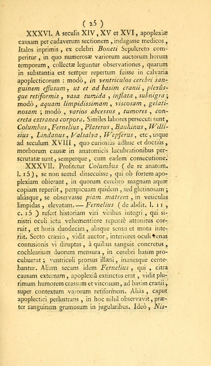 (25) XXXVI. A seculls XIV, XV et XVI, apoplexia? causam per cadaverum sectionem , indagasse medicos , Italos inprimis , ex celebri Boneti Sepulcreto com- peritur , in quo numerosae variorum auctorum horum temporum , collectae leguntur observationes, quarum m substantia est semper repertum fuisse in calvaria apoplecticorum : modo, in ventriculos certhri san-. guinem effusum, ut et ad hasim cranii, pleocuS que retiformis , vasa tumida , inflata , suhnigra ; modo, aquam limpidissimam , viscosam , gelati- nosam ; modo , varios abcessus , tumores , con- creta extranea corpora. Similes labores persecuti sunt, Columbus, Fernelius , Platerus, Bauhinus, Willi- sius , Lindanus, Valsalva, Wepferus, etc , usque ad seculum XVIII , quo curiosius adhuc et doctius , morborum causae in anatomicis lucubrationibus per- scrutatae sunt, semperque , cum eadem consecutione. XXXVII. Profitetur Columbus ( de re anatom. 1. 15 ) , se non semel dissecuisse, qui ob fortem apo- plexiam obierant, in quorum cerebro magnam aqu^ copiam reperiit, perspicuam quidem , sed glutinosam ; aliasque, se observasse piam matrem , in vesiculas limpidas, elevatam. — Fernelius ( de abdit. 1. 11 , c. i5 ) refert historiam viri viribus integri , qui si- nistri oculi ictu vehementiore repente attonitus cor- ruit, et horis duodecim, absque sensu et motu inte- riit. Secto cranio , vidit auctor, interiores oculitenas contusionis vi diruptas , a quibus sanguis concretus , cochlearium duorum mensura , in cerebri basim pro- cubuerat; -'entriculi prorsus illaesi, inanesque cerne- bantur. Alium secans idem Fernelius , qui , citra causam externam , apoplexia extinctus erat , vidit plu- rimum humorem crassum et viscosum, ad basim cranii, super contextum vasorum retiformem. Alias , caput apoplectici perlustrans , in hoc nihil observavit, prs- ter sanguinera grumosum in jugularibus, Ideo, iHis'