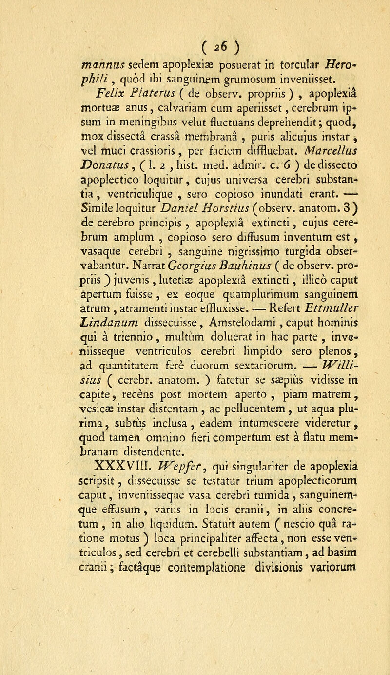 (.6) m<Jnnus sedem apoplexise posiierat in torcular HerO' phili , quod ibi sanguioem grumosum inveniisset. Felix Platerus ( de observ. propriis ) , apoplexia mortuae anus, calvariam cum aperiisset, cerebrum ip- sum in meningibus velut fluctuans deprehendit; quod, mox dissecta crassa membrana , puris alicujus instar , vel muci crassioris, per faciem diffluebat. Marcellus Donatus ^ Q\. 2 ^ hist. med. admir. c. 6 ) dedissecto apoplectico loquitur, cuius universa cerebri substan- tia, ventriculique , sero copioso inundati erant. —• Simile loqaitur Daniel Horstius (observ. anatom. 3 ) de cerebro principis , apoplexia extincti, cujus cere- brum amplum , copioso sero diffusum inventum est, vasaque cerebri , sanguine nigrissimo turgida obser- vabantur. Narrat Georgius Bauhinus ( de observ. pro- priis ) juvenis , lutetias apoplexii extincti, il!ic6 caput apertum fuisse , ex eoque quamplurimum sanguinem atrum , atramenti instar effluxisse. — Refert Ettmuller Ztindanum dissecuisse, Amstelodami, caput hominis qui a triennio, multum doluerat in hac parte , inve- niisseque ventriculos cerebri limpido sero plenos, ad quantitatem fere duorum sexrariorum. — IVilli- sius ( cerebr. anatom. ) fatetur se saepius vidisse in capite, recens post mortem aperto , piam matrem, vesicas instar distentam , ac pellucentem, ut aqua plu- rima, subtus inclusa , eadem intumescere videretur , quod tamen omnino fieri compertum est a flatu mem- branam distendente. XXX Vni. Wepfef^ qui singulariter de apoplexia scripsit, dissecuisse se testatur trium apoplecticorum caput, inveniisseque vasa cerebri tumida, sanguinem- que effasum, vanis in locis cranii, in aliis concre- tum , in alio Iiqiiidum. Statuit autem ( nescio qua ra- tione motus ) loca principaliter affecta, non esse ven- triculos, sed cerebri et cerebelli substantiam, ad basim cranii; factaque contemplatione divisionis variorum