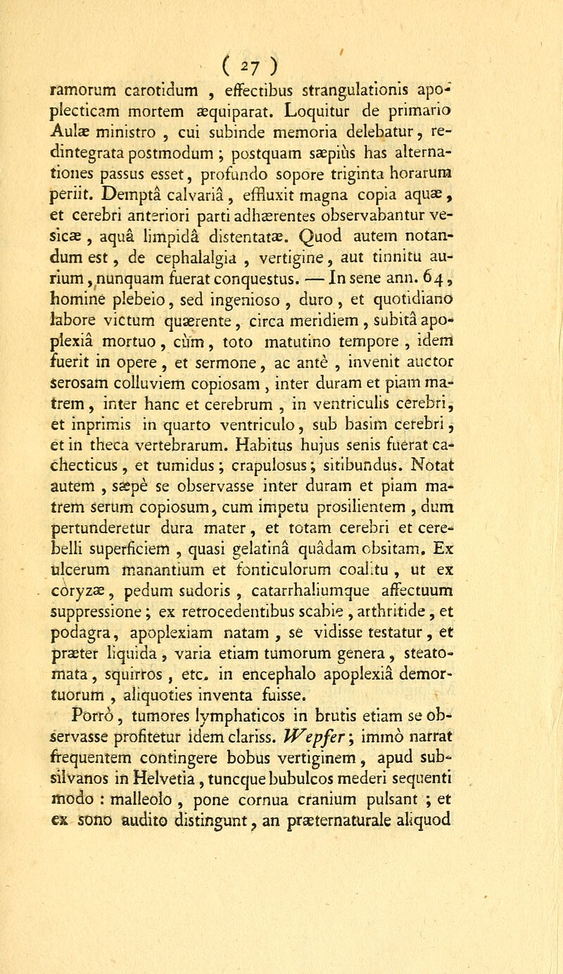 (^7) ramorum carotldum , efFectibus strangulatlonis apo- plecticam mortem asquiparat. Loquitur de primario Aulas ministro , cui subinde memoria delebatur, re- dintegrata postmodum ; postquam saepius has alterna- tiones passus esset, profundo sopore triginta horarura periit. Dempta calvaria , efHuxit magna copia aquae , et cerebri anteriori parti adhserentes observabantur ve- sicas, aqua limpida distentatae. Quod autem notan- dum est, de cephalalgia , vertigine, aut tinnitu au- rium, nunquam fuerat conquestus. — In SQne ann. 64, homine plebeio, sed ingenioso , duro , et quotidiano labore victum quaerente , circa meridiem , subit^ apo- plexia mortuo, cum, toto matutino tempore , idera fuerit in opere, et sermone, ac ante , invenit auctor serosam colluviem copiosam , inter duram et piam ma- trem, inter hanc et cerebrum , in ventriculis cerebri, et inprimis in quarto ventriculo, sub basim cerebri, et in theca vertebrarum. Habitus hujus senis fuerat ca- checticus, et tumidus; crapulosus; sitibundus. Notat autem , s^pe se observasse inter duram et piam ma- trem serum copiosum, cum impeta prosilientem , dum pertunderetur dura mater, et totam cerebri et cere- belli superficiem , quasi gelatina quadam obsitam, Ex ijlcerum m.anantium et fonticulorum coalitu , ut ex coryzae, pedum sudoris , catarrhaliumque affectuum suppressione; ex retrocedentibus scabie , arthritide, et podagra, apoplexiam natam , se vidisse testatur, et praeter liquida , varia etiam tumorum genera , steato- mata, squirros , etc. in encephalo apoplexia demor- tuorum , aliquoties inventa fuisse. Porro , tumores lymphaticos in brutis etiam se ob- servasse profitetur idem clariss. W^epfer; immo narrat frequentem contingere bobus vertiginem, apud sub'- silvanos in Helvetia, tuncquebubulcos mederi sequenti modo : malleoio , pone cornua cranium pulsant ; et cx sono audito distingunt, an prcetematurale ahquod